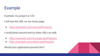 Example
Example: my project is 123
I will see this URL on my home page:
● http://example.com/user/getProjects/
I could phish around and try other URLs as well:
● http://example.com/manager/getProjects/
● http://example.com/admin/getProjects/
Would your application prevent this?
 
