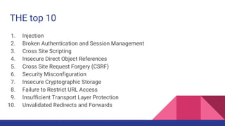 THE top 10
1. Injection
2. Broken Authentication and Session Management
3. Cross Site Scripting
4. Insecure Direct Object References
5. Cross Site Request Forgery (CSRF)
6. Security Misconfiguration
7. Insecure Cryptographic Storage
8. Failure to Restrict URL Access
9. Insufficient Transport Layer Protection
10. Unvalidated Redirects and Forwards
 