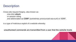 Description
Cross-site request forgery, also known as:
one-click attack
or session riding
and abbreviated as CSRF (sometimes pronounced sea-surf) or XSRF,
is a type of malicious exploit of a website whereby
unauthorized commands are transmitted from a user that the website trusts
 
