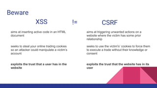 Beware
XSS CSRF!=
aims at inserting active code in an HTML
document
seeks to steal your online trading cookies
so an attacker could manipulate a victim’s
account
exploits the trust that a user has in the
website
aims at triggering unwanted actions on a
website where the victim has some prior
relationship
seeks to use the victim's’ cookies to force them
to execute a trade without their knowledge or
consent
exploits the trust that the website has in its
user
 