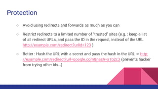 Protection
○ Avoid using redirects and forwards as much as you can
○ Restrict redirects to a limited number of "trusted" sites (e.g. : keep a list
of all redirect URLs, and pass the ID in the request, instead of the URL
http://example.com/redirect?urlId=123 )
○ Better : Hash the URL with a secret and pass the hash in the URL -> http:
//example.com/redirect?url=google.com&hash=a1b2c3 (prevents hacker
from trying other ids…)
 