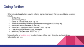 Going further
Other important application security risks (in alphabetical order) that you should also consider
include:
- Clickjacking
- Concurrency Flaws
- Denial of Service (was 2004 Top 10)
- Information Leakage and Improper Error Handling (was 2007 Top 10)
- Insufficient Anti-automation (CWE-799)
- Insufficient Logging and Accountability (2007 Top 10)
- Lack of Intrusion Detection and Response
- Malicious File Execution (2007 Top 10)
Browse this list of hacking tools to get an insight of how easy detecting and exploiting a
vulnerability can be...
 