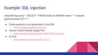 Example: SQL injection
attackString query = "SELECT * FROM products WHERE name='" + request.
getParameter("id") +"'";
● Code expects a nice parameter in the URL:
○ http://example.com/products?id=123
● Hacker could instead supply this:
○ http://example.com/products?id='; DROP TABLE 'products';
● or this:
○ http://example.com/products?id=' or '1'='1
 
