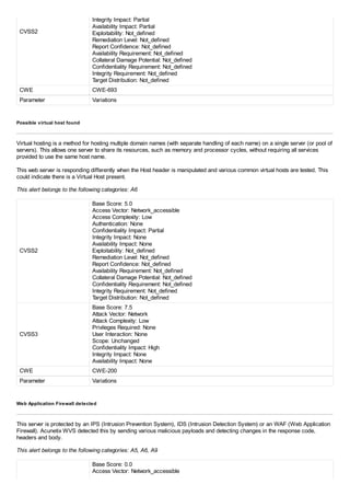 CVSS2
Integrity Impact: Partial
Availability Impact: Partial
Exploitability: Not_defined
Remediation Level: Not_defined
Report Confidence: Not_defined
Availability Requirement: Not_defined
Collateral Damage Potential: Not_defined
Confidentiality Requirement: Not_defined
Integrity Requirement: Not_defined
Target Distribution: Not_defined
CWE CWE-693
Parameter Variations
Possible virtual host found
Virtual hosting is a method for hosting multiple domain names (with separate handling of each name) on a single server (or pool of
servers). This allows one server to share its resources, such as memory and processor cycles, without requiring all services
provided to use the same host name.
This web server is responding differently when the Host header is manipulated and various common virtual hosts are tested. This
could indicate there is a Virtual Host present.
This alert belongs to the following categories: A6
CVSS2
Base Score: 5.0
Access Vector: Network_accessible
Access Complexity: Low
Authentication: None
Confidentiality Impact: Partial
Integrity Impact: None
Availability Impact: None
Exploitability: Not_defined
Remediation Level: Not_defined
Report Confidence: Not_defined
Availability Requirement: Not_defined
Collateral Damage Potential: Not_defined
Confidentiality Requirement: Not_defined
Integrity Requirement: Not_defined
Target Distribution: Not_defined
CVSS3
Base Score: 7.5
Attack Vector: Network
Attack Complexity: Low
Privileges Required: None
User Interaction: None
Scope: Unchanged
Confidentiality Impact: High
Integrity Impact: None
Availability Impact: None
CWE CWE-200
Parameter Variations
Web Application Firewall detected
This server is protected by an IPS (Intrusion Prevention System), IDS (Intrusion Detection System) or an WAF (Web Application
Firewall). Acunetix WVS detected this by sending various malicious payloads and detecting changes in the response code,
headers and body.
This alert belongs to the following categories: A5, A6, A9
Base Score: 0.0
Access Vector: Network_accessible
 