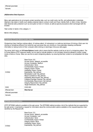 Affected parameter
Variants
(A6)Sensitive Data Exposure
Many web applications do not properly protect sensitive data, such as credit cards, tax IDs, and authentication credentials.
Attackers may steal or modify such weakly protected data to conduct credit card fraud, identity theft, or other crimes. Sensitive
data deserves extra protection such as encryption at rest or in transit, as well as special precautions when exchanged with the
browser.
Total number of alerts in this category: 3
Alerts in this category
Clickjacking: X-Frame-Options header missing
Clickjacking (User Interface redress attack, UI redress attack, UI redressing) is a malicious technique of tricking a Web user into
clicking on something different from what the user perceives they are clicking on, thus potentially revealing confidential
information or taking control of their computer while clicking on seemingly innocuous web pages.
The server didn't return an X-Frame-Options header which means that this website could be at risk of a clickjacking attack. The
X-Frame-Options HTTP response header can be used to indicate whether or not a browser should be allowed to render a page
inside a frame or iframe. Sites can use this to avoid clickjacking attacks, by ensuring that their content is not embedded into other
sites.
CVSS2
Base Score: 6.8
Access Vector: Network_accessible
Access Complexity: Medium
Authentication: None
Confidentiality Impact: Partial
Integrity Impact: Partial
Availability Impact: Partial
Exploitability: Not_defined
Remediation Level: Not_defined
Report Confidence: Not_defined
Availability Requirement: Not_defined
Collateral Damage Potential: Not_defined
Confidentiality Requirement: Not_defined
Integrity Requirement: Not_defined
Target Distribution: Not_defined
CWE CWE-693
Affected item Web Server
Affected parameter
Variants
OPTIONS method is enabled
HTTP OPTIONS method is enabled on this web server. The OPTIONS method provides a list of the methods that are supported by
the web server, it represents a request for information about the communication options available on the request/response chain
identified by the Request-URI.
CVSS2
Base Score: 5.0
Access Vector: Network_accessible
Access Complexity: Low
Authentication: None
Confidentiality Impact: Partial
Integrity Impact: None
Availability Impact: None
Exploitability: Not_defined
 