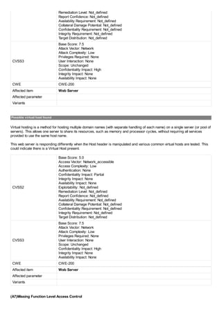 Remediation Level: Not_defined
Report Confidence: Not_defined
Availability Requirement: Not_defined
Collateral Damage Potential: Not_defined
Confidentiality Requirement: Not_defined
Integrity Requirement: Not_defined
Target Distribution: Not_defined
CVSS3
Base Score: 7.5
Attack Vector: Network
Attack Complexity: Low
Privileges Required: None
User Interaction: None
Scope: Unchanged
Confidentiality Impact: High
Integrity Impact: None
Availability Impact: None
CWE CWE-200
Affected item Web Server
Affected parameter
Variants
Possible virtual host found
Virtual hosting is a method for hosting multiple domain names (with separate handling of each name) on a single server (or pool of
servers). This allows one server to share its resources, such as memory and processor cycles, without requiring all services
provided to use the same host name.
This web server is responding differently when the Host header is manipulated and various common virtual hosts are tested. This
could indicate there is a Virtual Host present.
CVSS2
Base Score: 5.0
Access Vector: Network_accessible
Access Complexity: Low
Authentication: None
Confidentiality Impact: Partial
Integrity Impact: None
Availability Impact: None
Exploitability: Not_defined
Remediation Level: Not_defined
Report Confidence: Not_defined
Availability Requirement: Not_defined
Collateral Damage Potential: Not_defined
Confidentiality Requirement: Not_defined
Integrity Requirement: Not_defined
Target Distribution: Not_defined
CVSS3
Base Score: 7.5
Attack Vector: Network
Attack Complexity: Low
Privileges Required: None
User Interaction: None
Scope: Unchanged
Confidentiality Impact: High
Integrity Impact: None
Availability Impact: None
CWE CWE-200
Affected item Web Server
Affected parameter
Variants
(A7)Missing Function Level Access Control
 