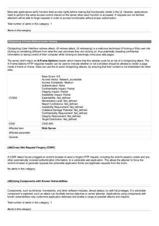 Most web applications verify function level access rights before making that functionality visible in the UI. However, applications
need to perform the same access control checks on the server when each function is accessed. If requests are not verified,
attackers will be able to forge requests in order to access functionality without proper authorization.
Total number of alerts in this category: 1
Alerts in this category
Clickjacking: X-Frame-Options header missing
Clickjacking (User Interface redress attack, UI redress attack, UI redressing) is a malicious technique of tricking a Web user into
clicking on something different from what the user perceives they are clicking on, thus potentially revealing confidential
information or taking control of their computer while clicking on seemingly innocuous web pages.
The server didn't return an X-Frame-Options header which means that this website could be at risk of a clickjacking attack. The
X-Frame-Options HTTP response header can be used to indicate whether or not a browser should be allowed to render a page
inside a frame or iframe. Sites can use this to avoid clickjacking attacks, by ensuring that their content is not embedded into other
sites.
CVSS2
Base Score: 6.8
Access Vector: Network_accessible
Access Complexity: Medium
Authentication: None
Confidentiality Impact: Partial
Integrity Impact: Partial
Availability Impact: Partial
Exploitability: Not_defined
Remediation Level: Not_defined
Report Confidence: Not_defined
Availability Requirement: Not_defined
Collateral Damage Potential: Not_defined
Confidentiality Requirement: Not_defined
Integrity Requirement: Not_defined
Target Distribution: Not_defined
CWE CWE-693
Affected item Web Server
Affected parameter
Variants
(A8)Cross Site Request Forgery (CSRF)
A CSRF attack forces a logged-on victim's browser to send a forged HTTP request, including the victim's session cookie and any
other automatically included authentication information, to a vulnerable web application. This allows the attacker to force the
victim's browser to generate requests the vulnerable application thinks are legitimate requests from the victim.
No alerts in this category.
(A9)Using Components with Known Vulnerabilities
Components, such as libraries, frameworks, and other software modules, almost always run with full privileges. If a vulnerable
component is exploited, such an attack can facilitate serious data loss or server takeover. Applications using components with
known vulnerabilities may undermine application defenses and enable a range of possible attacks and impacts.
Total number of alerts in this category: 1
Alerts in this category
 