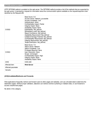 OPTIONS method is enabled
HTTP OPTIONS method is enabled on this web server. The OPTIONS method provides a list of the methods that are supported by
the web server, it represents a request for information about the communication options available on the request/response chain
identified by the Request-URI.
CVSS2
Base Score: 5.0
Access Vector: Network_accessible
Access Complexity: Low
Authentication: None
Confidentiality Impact: Partial
Integrity Impact: None
Availability Impact: None
Exploitability: Not_defined
Remediation Level: Not_defined
Report Confidence: Not_defined
Availability Requirement: Not_defined
Collateral Damage Potential: Not_defined
Confidentiality Requirement: Not_defined
Integrity Requirement: Not_defined
Target Distribution: Not_defined
CVSS3
Base Score: 7.5
Attack Vector: Network
Attack Complexity: Low
Privileges Required: None
User Interaction: None
Scope: Unchanged
Confidentiality Impact: High
Integrity Impact: None
Availability Impact: None
CWE CWE-200
Affected item Web Server
Affected parameter
Variants
(A10)UnvalidatedRedirects and Forwards
Web applications frequently redirect and forward users to other pages and websites, and use untrusted data to determine the
destination pages. Without proper validation, attackers can redirect victims to phishing or malware sites, or use forwards to
access unauthorized pages.
No alerts in this category.
 