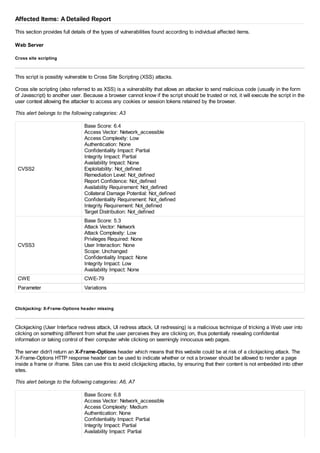 Affected Items: A Detailed Report
This section provides full details of the types of vulnerabilities found according to individual affected items.
Web Server
Cross site scripting
This script is possibly vulnerable to Cross Site Scripting (XSS) attacks.
Cross site scripting (also referred to as XSS) is a vulnerability that allows an attacker to send malicious code (usually in the form
of Javascript) to another user. Because a browser cannot know if the script should be trusted or not, it will execute the script in the
user context allowing the attacker to access any cookies or session tokens retained by the browser.
This alert belongs to the following categories: A3
CVSS2
Base Score: 6.4
Access Vector: Network_accessible
Access Complexity: Low
Authentication: None
Confidentiality Impact: Partial
Integrity Impact: Partial
Availability Impact: None
Exploitability: Not_defined
Remediation Level: Not_defined
Report Confidence: Not_defined
Availability Requirement: Not_defined
Collateral Damage Potential: Not_defined
Confidentiality Requirement: Not_defined
Integrity Requirement: Not_defined
Target Distribution: Not_defined
CVSS3
Base Score: 5.3
Attack Vector: Network
Attack Complexity: Low
Privileges Required: None
User Interaction: None
Scope: Unchanged
Confidentiality Impact: None
Integrity Impact: Low
Availability Impact: None
CWE CWE-79
Parameter Variations
Clickjacking: X-Frame-Options header missing
Clickjacking (User Interface redress attack, UI redress attack, UI redressing) is a malicious technique of tricking a Web user into
clicking on something different from what the user perceives they are clicking on, thus potentially revealing confidential
information or taking control of their computer while clicking on seemingly innocuous web pages.
The server didn't return an X-Frame-Options header which means that this website could be at risk of a clickjacking attack. The
X-Frame-Options HTTP response header can be used to indicate whether or not a browser should be allowed to render a page
inside a frame or iframe. Sites can use this to avoid clickjacking attacks, by ensuring that their content is not embedded into other
sites.
This alert belongs to the following categories: A6, A7
Base Score: 6.8
Access Vector: Network_accessible
Access Complexity: Medium
Authentication: None
Confidentiality Impact: Partial
Integrity Impact: Partial
Availability Impact: Partial
 