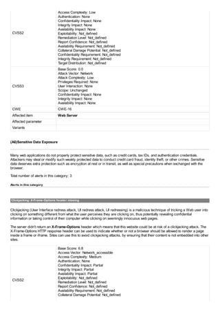 CVSS2
Access Complexity: Low
Authentication: None
Confidentiality Impact: None
Integrity Impact: None
Availability Impact: None
Exploitability: Not_defined
Remediation Level: Not_defined
Report Confidence: Not_defined
Availability Requirement: Not_defined
Collateral Damage Potential: Not_defined
Confidentiality Requirement: Not_defined
Integrity Requirement: Not_defined
Target Distribution: Not_defined
CVSS3
Base Score: 0.0
Attack Vector: Network
Attack Complexity: Low
Privileges Required: None
User Interaction: None
Scope: Unchanged
Confidentiality Impact: None
Integrity Impact: None
Availability Impact: None
CWE CWE-16
Affected item Web Server
Affected parameter
Variants
(A6)Sensitive Data Exposure
Many web applications do not properly protect sensitive data, such as credit cards, tax IDs, and authentication credentials.
Attackers may steal or modify such weakly protected data to conduct credit card fraud, identity theft, or other crimes. Sensitive
data deserves extra protection such as encryption at rest or in transit, as well as special precautions when exchanged with the
browser.
Total number of alerts in this category: 3
Alerts in this category
Clickjacking: X-Frame-Options header missing
Clickjacking (User Interface redress attack, UI redress attack, UI redressing) is a malicious technique of tricking a Web user into
clicking on something different from what the user perceives they are clicking on, thus potentially revealing confidential
information or taking control of their computer while clicking on seemingly innocuous web pages.
The server didn't return an X-Frame-Options header which means that this website could be at risk of a clickjacking attack. The
X-Frame-Options HTTP response header can be used to indicate whether or not a browser should be allowed to render a page
inside a frame or iframe. Sites can use this to avoid clickjacking attacks, by ensuring that their content is not embedded into other
sites.
CVSS2
Base Score: 6.8
Access Vector: Network_accessible
Access Complexity: Medium
Authentication: None
Confidentiality Impact: Partial
Integrity Impact: Partial
Availability Impact: Partial
Exploitability: Not_defined
Remediation Level: Not_defined
Report Confidence: Not_defined
Availability Requirement: Not_defined
Collateral Damage Potential: Not_defined
 