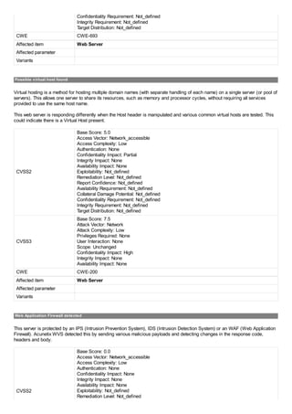 Confidentiality Requirement: Not_defined
Integrity Requirement: Not_defined
Target Distribution: Not_defined
CWE CWE-693
Affected item Web Server
Affected parameter
Variants
Possible virtual host found
Virtual hosting is a method for hosting multiple domain names (with separate handling of each name) on a single server (or pool of
servers). This allows one server to share its resources, such as memory and processor cycles, without requiring all services
provided to use the same host name.
This web server is responding differently when the Host header is manipulated and various common virtual hosts are tested. This
could indicate there is a Virtual Host present.
CVSS2
Base Score: 5.0
Access Vector: Network_accessible
Access Complexity: Low
Authentication: None
Confidentiality Impact: Partial
Integrity Impact: None
Availability Impact: None
Exploitability: Not_defined
Remediation Level: Not_defined
Report Confidence: Not_defined
Availability Requirement: Not_defined
Collateral Damage Potential: Not_defined
Confidentiality Requirement: Not_defined
Integrity Requirement: Not_defined
Target Distribution: Not_defined
CVSS3
Base Score: 7.5
Attack Vector: Network
Attack Complexity: Low
Privileges Required: None
User Interaction: None
Scope: Unchanged
Confidentiality Impact: High
Integrity Impact: None
Availability Impact: None
CWE CWE-200
Affected item Web Server
Affected parameter
Variants
Web Application Firewall detected
This server is protected by an IPS (Intrusion Prevention System), IDS (Intrusion Detection System) or an WAF (Web Application
Firewall). Acunetix WVS detected this by sending various malicious payloads and detecting changes in the response code,
headers and body.
CVSS2
Base Score: 0.0
Access Vector: Network_accessible
Access Complexity: Low
Authentication: None
Confidentiality Impact: None
Integrity Impact: None
Availability Impact: None
Exploitability: Not_defined
Remediation Level: Not_defined
 