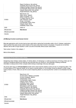 Report Confidence: Not_defined
Availability Requirement: Not_defined
Collateral Damage Potential: Not_defined
Confidentiality Requirement: Not_defined
Integrity Requirement: Not_defined
Target Distribution: Not_defined
CVSS3
Base Score: 0.0
Attack Vector: Network
Attack Complexity: Low
Privileges Required: None
User Interaction: None
Scope: Unchanged
Confidentiality Impact: None
Integrity Impact: None
Availability Impact: None
CWE CWE-16
Affected item Web Server
Affected parameter
Variants
(A7)Missing Function Level Access Control
Most web applications verify function level access rights before making that functionality visible in the UI. However, applications
need to perform the same access control checks on the server when each function is accessed. If requests are not verified,
attackers will be able to forge requests in order to access functionality without proper authorization.
Total number of alerts in this category: 1
Alerts in this category
Clickjacking: X-Frame-Options header missing
Clickjacking (User Interface redress attack, UI redress attack, UI redressing) is a malicious technique of tricking a Web user into
clicking on something different from what the user perceives they are clicking on, thus potentially revealing confidential
information or taking control of their computer while clicking on seemingly innocuous web pages.
The server didn't return an X-Frame-Options header which means that this website could be at risk of a clickjacking attack. The
X-Frame-Options HTTP response header can be used to indicate whether or not a browser should be allowed to render a page
inside a frame or iframe. Sites can use this to avoid clickjacking attacks, by ensuring that their content is not embedded into other
sites.
CVSS2
Base Score: 6.8
Access Vector: Network_accessible
Access Complexity: Medium
Authentication: None
Confidentiality Impact: Partial
Integrity Impact: Partial
Availability Impact: Partial
Exploitability: Not_defined
Remediation Level: Not_defined
Report Confidence: Not_defined
Availability Requirement: Not_defined
Collateral Damage Potential: Not_defined
Confidentiality Requirement: Not_defined
Integrity Requirement: Not_defined
Target Distribution: Not_defined
CWE CWE-693
Affected item Web Server
Affected parameter
Variants
 