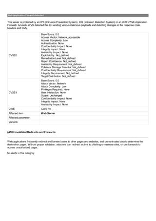 Web Application Firewall detected
This server is protected by an IPS (Intrusion Prevention System), IDS (Intrusion Detection System) or an WAF (Web Application
Firewall). Acunetix WVS detected this by sending various malicious payloads and detecting changes in the response code,
headers and body.
CVSS2
Base Score: 0.0
Access Vector: Network_accessible
Access Complexity: Low
Authentication: None
Confidentiality Impact: None
Integrity Impact: None
Availability Impact: None
Exploitability: Not_defined
Remediation Level: Not_defined
Report Confidence: Not_defined
Availability Requirement: Not_defined
Collateral Damage Potential: Not_defined
Confidentiality Requirement: Not_defined
Integrity Requirement: Not_defined
Target Distribution: Not_defined
CVSS3
Base Score: 0.0
Attack Vector: Network
Attack Complexity: Low
Privileges Required: None
User Interaction: None
Scope: Unchanged
Confidentiality Impact: None
Integrity Impact: None
Availability Impact: None
CWE CWE-16
Affected item Web Server
Affected parameter
Variants
(A10)UnvalidatedRedirects and Forwards
Web applications frequently redirect and forward users to other pages and websites, and use untrusted data to determine the
destination pages. Without proper validation, attackers can redirect victims to phishing or malware sites, or use forwards to
access unauthorized pages.
No alerts in this category.
 