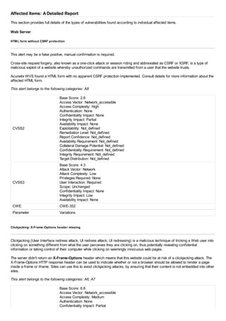 Affected Items: A Detailed Report
This section provides full details of the types of vulnerabilities found according to individual affected items.
Web Server
HTML form without CSRF protection
This alert may be a false positive, manual confirmation is required.
Cross-site request forgery, also known as a one-click attack or session riding and abbreviated as CSRF or XSRF, is a type of
malicious exploit of a website whereby unauthorized commands are transmitted from a user that the website trusts.
Acunetix WVS found a HTML form with no apparent CSRF protection implemented. Consult details for more information about the
affected HTML form.
This alert belongs to the following categories: A8
CVSS2
Base Score: 2.6
Access Vector: Network_accessible
Access Complexity: High
Authentication: None
Confidentiality Impact: None
Integrity Impact: Partial
Availability Impact: None
Exploitability: Not_defined
Remediation Level: Not_defined
Report Confidence: Not_defined
Availability Requirement: Not_defined
Collateral Damage Potential: Not_defined
Confidentiality Requirement: Not_defined
Integrity Requirement: Not_defined
Target Distribution: Not_defined
CVSS3
Base Score: 4.3
Attack Vector: Network
Attack Complexity: Low
Privileges Required: None
User Interaction: Required
Scope: Unchanged
Confidentiality Impact: None
Integrity Impact: Low
Availability Impact: None
CWE CWE-352
Parameter Variations
Clickjacking: X-Frame-Options header missing
Clickjacking (User Interface redress attack, UI redress attack, UI redressing) is a malicious technique of tricking a Web user into
clicking on something different from what the user perceives they are clicking on, thus potentially revealing confidential
information or taking control of their computer while clicking on seemingly innocuous web pages.
The server didn't return an X-Frame-Options header which means that this website could be at risk of a clickjacking attack. The
X-Frame-Options HTTP response header can be used to indicate whether or not a browser should be allowed to render a page
inside a frame or iframe. Sites can use this to avoid clickjacking attacks, by ensuring that their content is not embedded into other
sites.
This alert belongs to the following categories: A6, A7
Base Score: 6.8
Access Vector: Network_accessible
Access Complexity: Medium
Authentication: None
Confidentiality Impact: Partial
 