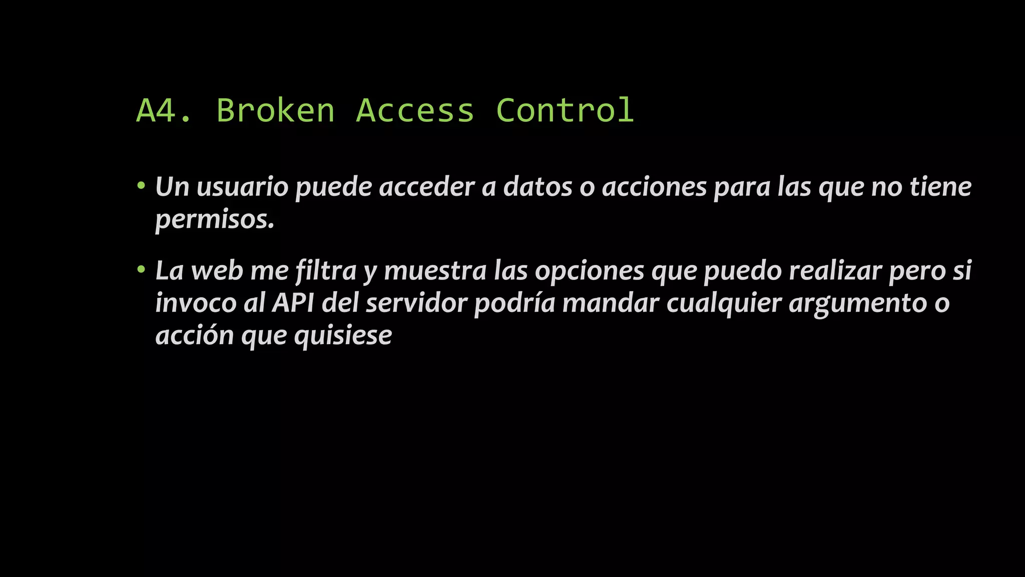 A4. Broken Access Control
• Un usuario puede acceder a datos o acciones para las que no tiene
permisos.
• La web me filtra y muestra las opciones que puedo realizar pero si
invoco al API del servidor podría mandar cualquier argumento o
acción que quisiese
 