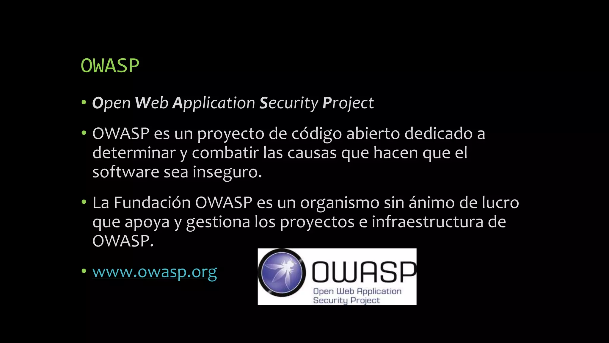 OWASP
• Open Web Application Security Project
• OWASP es un proyecto de código abierto dedicado a
determinar y combatir las causas que hacen que el
software sea inseguro.
• La Fundación OWASP es un organismo sin ánimo de lucro
que apoya y gestiona los proyectos e infraestructura de
OWASP.
• www.owasp.org
 