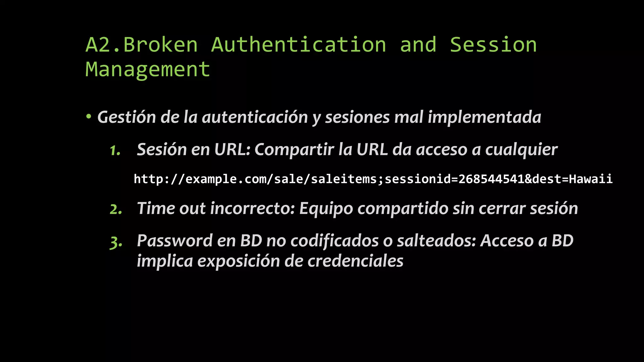 A2.Broken Authentication and Session
Management
• Gestión de la autenticación y sesiones mal implementada
1. Sesión en URL: Compartir la URL da acceso a cualquier
http://example.com/sale/saleitems;sessionid=268544541&dest=Hawaii
2. Time out incorrecto: Equipo compartido sin cerrar sesión
3. Password en BD no codificados o salteados: Acceso a BD
implica exposición de credenciales
 