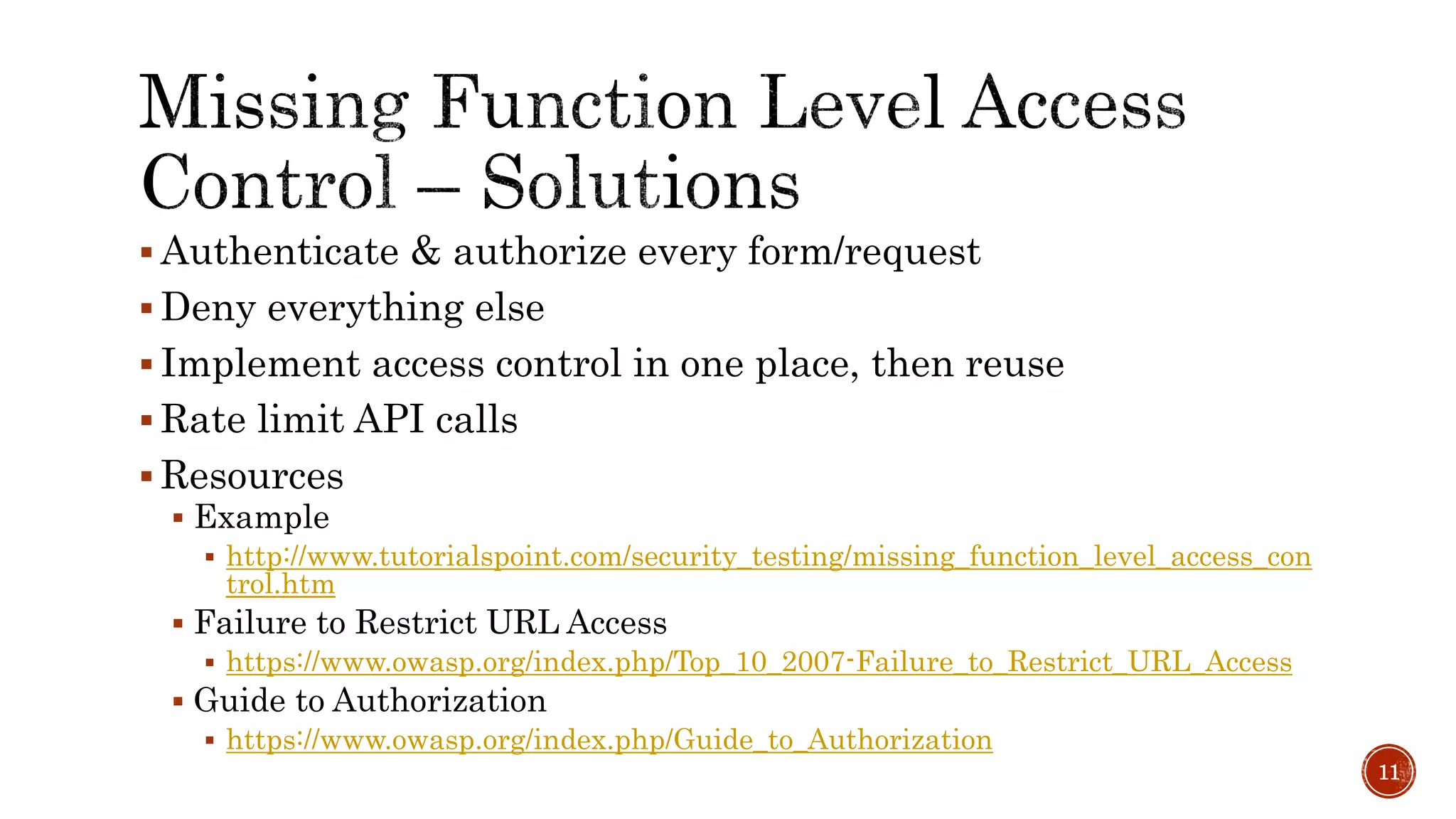  Authenticate & authorize every form/request
 Deny everything else
 Implement access control in one place, then reuse
 Rate limit API calls
 Resources
 Example
 http://www.tutorialspoint.com/security_testing/missing_function_level_access_con
trol.htm
 Failure to Restrict URL Access
 https://www.owasp.org/index.php/Top_10_2007-Failure_to_Restrict_URL_Access
 Guide to Authorization
 https://www.owasp.org/index.php/Guide_to_Authorization
11
 