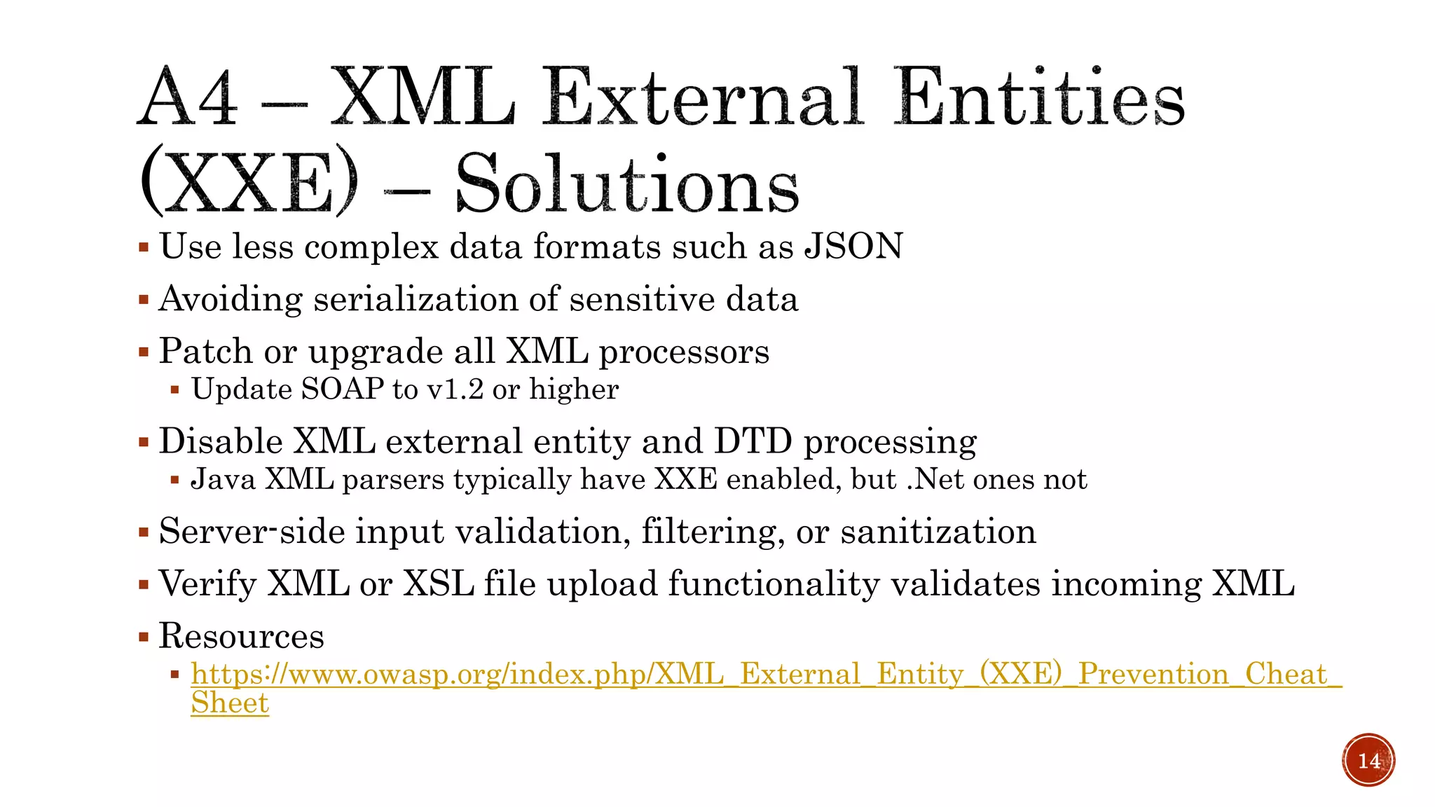  Use less complex data formats such as JSON
 Avoiding serialization of sensitive data
 Patch or upgrade all XML processors
 Update SOAP to v1.2 or higher
 Disable XML external entity and DTD processing
 Java XML parsers typically have XXE enabled, but .Net ones not
 Server-side input validation, filtering, or sanitization
 Verify XML or XSL file upload functionality validates incoming XML
 Resources
 https://www.owasp.org/index.php/XML_External_Entity_(XXE)_Prevention_Cheat_
Sheet
14
 