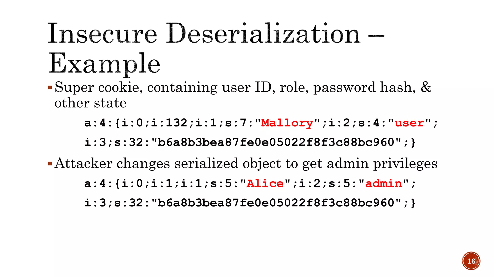 Super cookie, containing user ID, role, password hash, &
other state
a:4:{i:0;i:132;i:1;s:7:"Mallory";i:2;s:4:"user";
i:3;s:32:"b6a8b3bea87fe0e05022f8f3c88bc960";}
Attacker changes serialized object to get admin privileges
a:4:{i:0;i:1;i:1;s:5:"Alice";i:2;s:5:"admin";
i:3;s:32:"b6a8b3bea87fe0e05022f8f3c88bc960";}
16
 