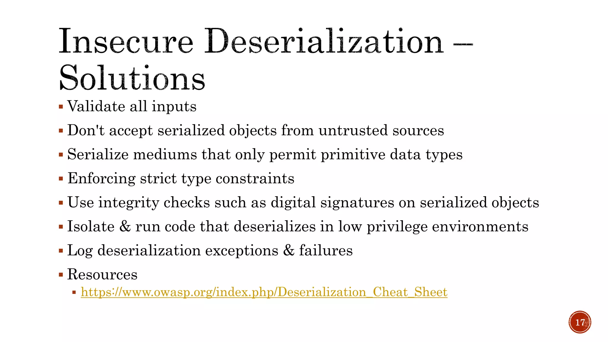  Validate all inputs
 Don't accept serialized objects from untrusted sources
 Serialize mediums that only permit primitive data types
 Enforcing strict type constraints
 Use integrity checks such as digital signatures on serialized objects
 Isolate & run code that deserializes in low privilege environments
 Log deserialization exceptions & failures
 Resources
 https://www.owasp.org/index.php/Deserialization_Cheat_Sheet
17
 