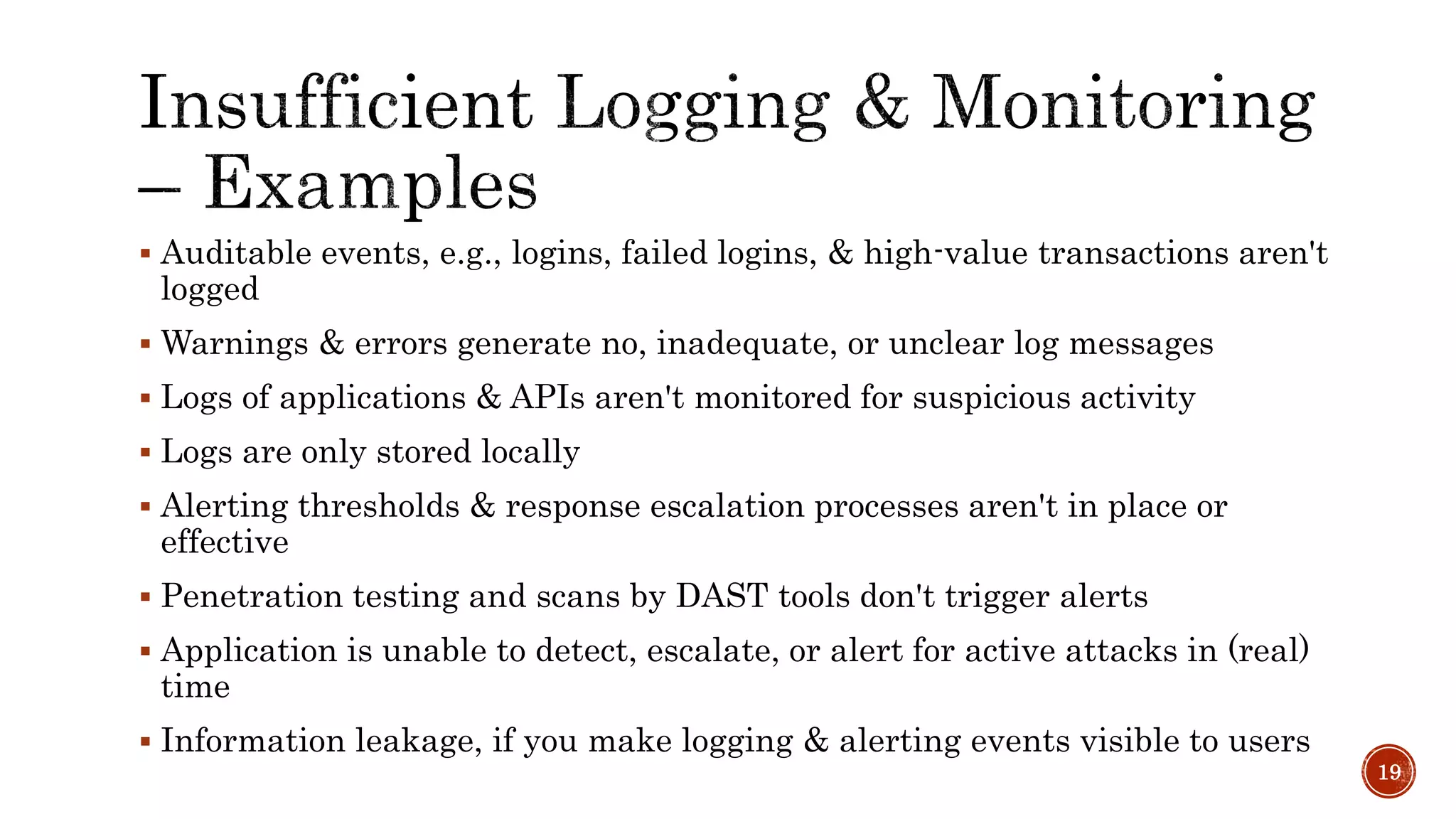  Auditable events, e.g., logins, failed logins, & high-value transactions aren't
logged
 Warnings & errors generate no, inadequate, or unclear log messages
 Logs of applications & APIs aren't monitored for suspicious activity
 Logs are only stored locally
 Alerting thresholds & response escalation processes aren't in place or
effective
 Penetration testing and scans by DAST tools don't trigger alerts
 Application is unable to detect, escalate, or alert for active attacks in (real)
time
 Information leakage, if you make logging & alerting events visible to users
19
 