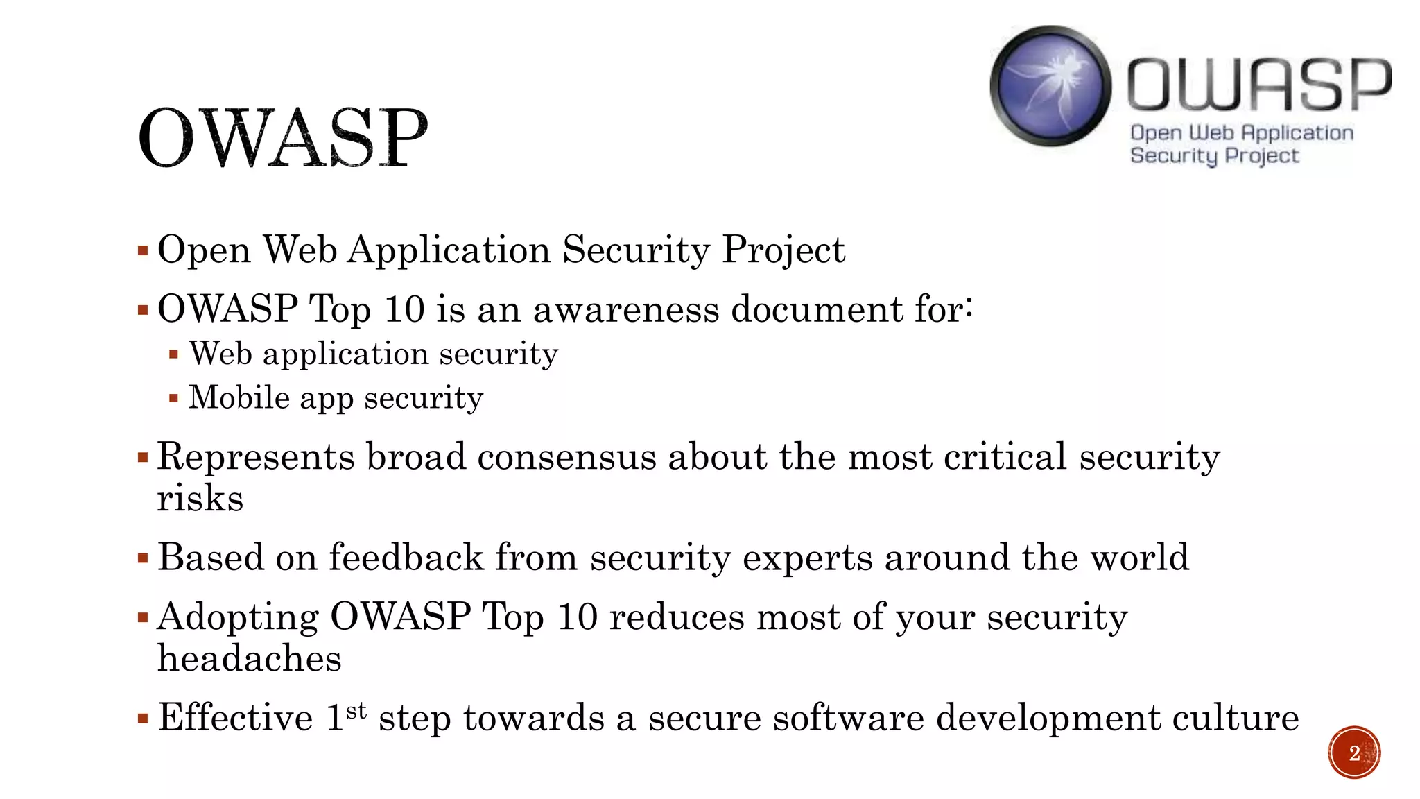  Open Web Application Security Project
 OWASP Top 10 is an awareness document for:
 Web application security
 Mobile app security
 Represents broad consensus about the most critical security
risks
 Based on feedback from security experts around the world
 Adopting OWASP Top 10 reduces most of your security
headaches
 Effective 1st step towards a secure software development culture
2
 