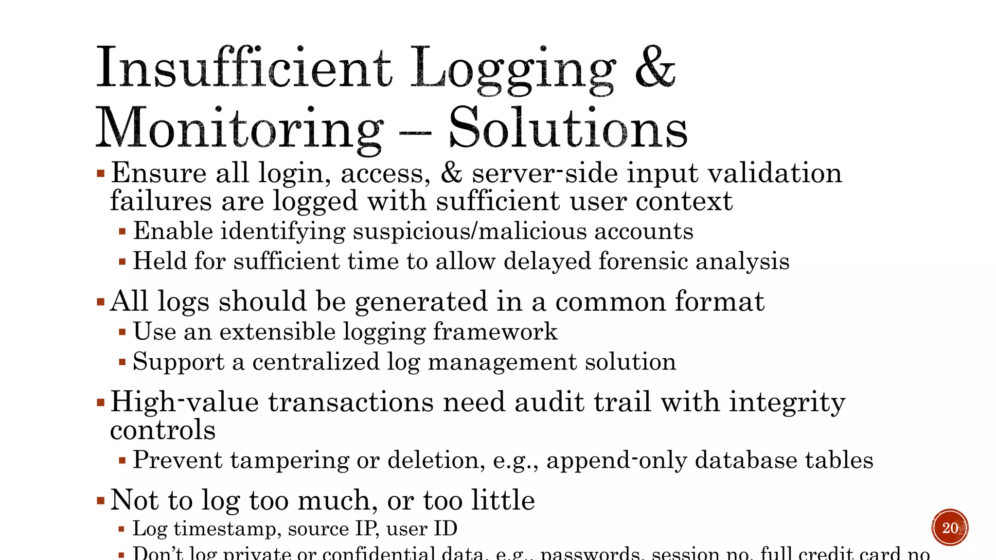Ensure all login, access, & server-side input validation
failures are logged with sufficient user context
 Enable identifying suspicious/malicious accounts
 Held for sufficient time to allow delayed forensic analysis
All logs should be generated in a common format
 Use an extensible logging framework
 Support a centralized log management solution
High-value transactions need audit trail with integrity
controls
 Prevent tampering or deletion, e.g., append-only database tables
Not to log too much, or too little
 Log timestamp, source IP, user ID 20
 
