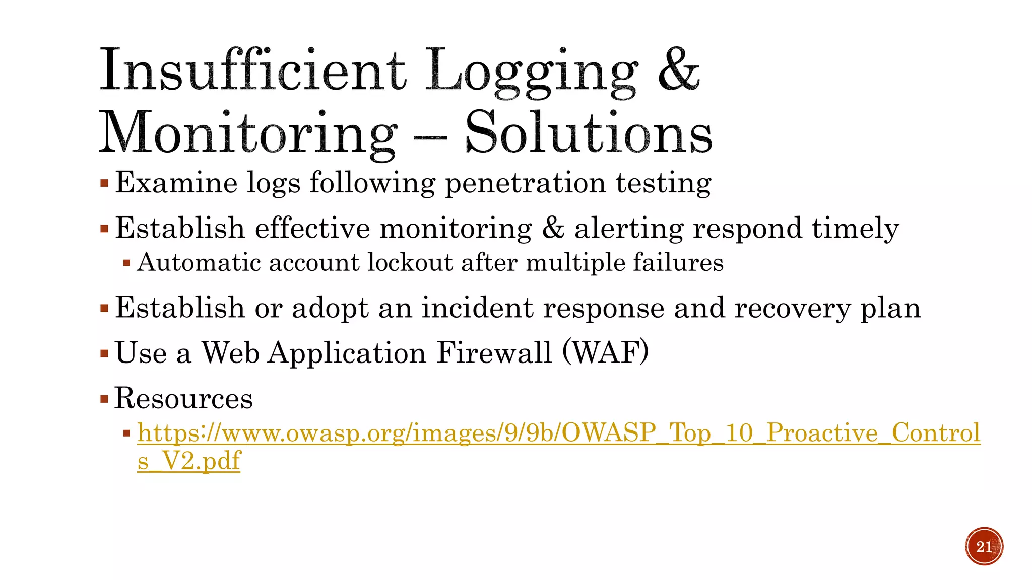 Examine logs following penetration testing
Establish effective monitoring & alerting respond timely
 Automatic account lockout after multiple failures
Establish or adopt an incident response and recovery plan
Use a Web Application Firewall (WAF)
Resources
 https://www.owasp.org/images/9/9b/OWASP_Top_10_Proactive_Control
s_V2.pdf
21
 