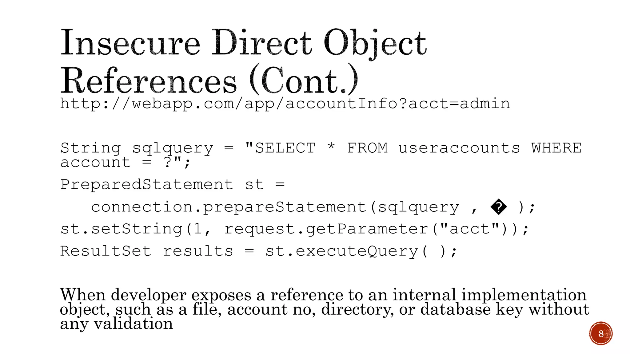 http://webapp.com/app/accountInfo?acct=admin
String sqlquery = "SELECT * FROM useraccounts WHERE
account = ?";
PreparedStatement st =
connection.prepareStatement(sqlquery , � );
st.setString(1, request.getParameter("acct"));
ResultSet results = st.executeQuery( );
When developer exposes a reference to an internal implementation
object, such as a file, account no, directory, or database key without
any validation 8
 
