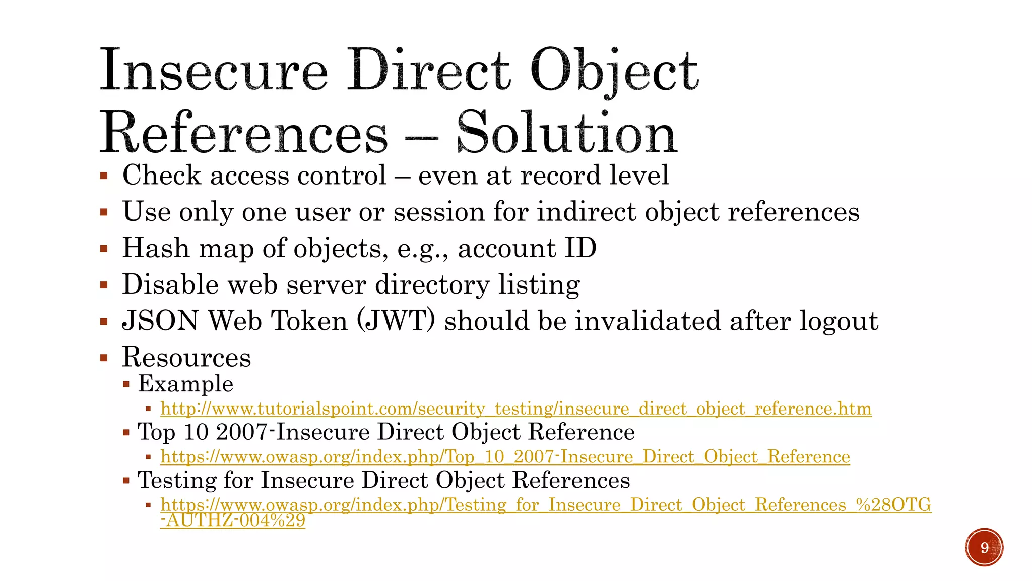  Check access control – even at record level
 Use only one user or session for indirect object references
 Hash map of objects, e.g., account ID
 Disable web server directory listing
 JSON Web Token (JWT) should be invalidated after logout
 Resources
 Example
 http://www.tutorialspoint.com/security_testing/insecure_direct_object_reference.htm
 Top 10 2007-Insecure Direct Object Reference
 https://www.owasp.org/index.php/Top_10_2007-Insecure_Direct_Object_Reference
 Testing for Insecure Direct Object References
 https://www.owasp.org/index.php/Testing_for_Insecure_Direct_Object_References_%28OTG
-AUTHZ-004%29
9
 