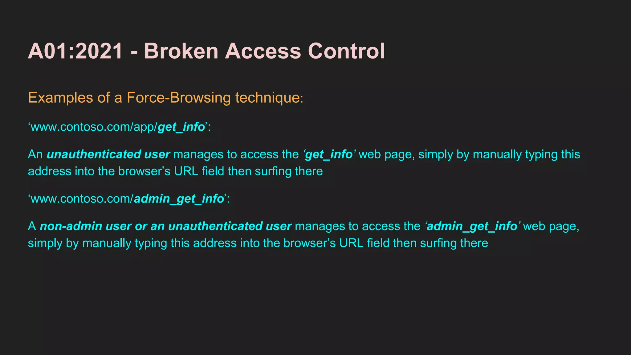 A01:2021 - Broken Access Control
Examples of a Force-Browsing technique:
‘www.contoso.com/app/get_info’:
An unauthenticated user manages to access the ‘get_info’ web page, simply by manually typing this
address into the browser’s URL field then surfing there
‘www.contoso.com/admin_get_info’:
A non-admin user or an unauthenticated user manages to access the ‘admin_get_info’ web page,
simply by manually typing this address into the browser’s URL field then surfing there
 