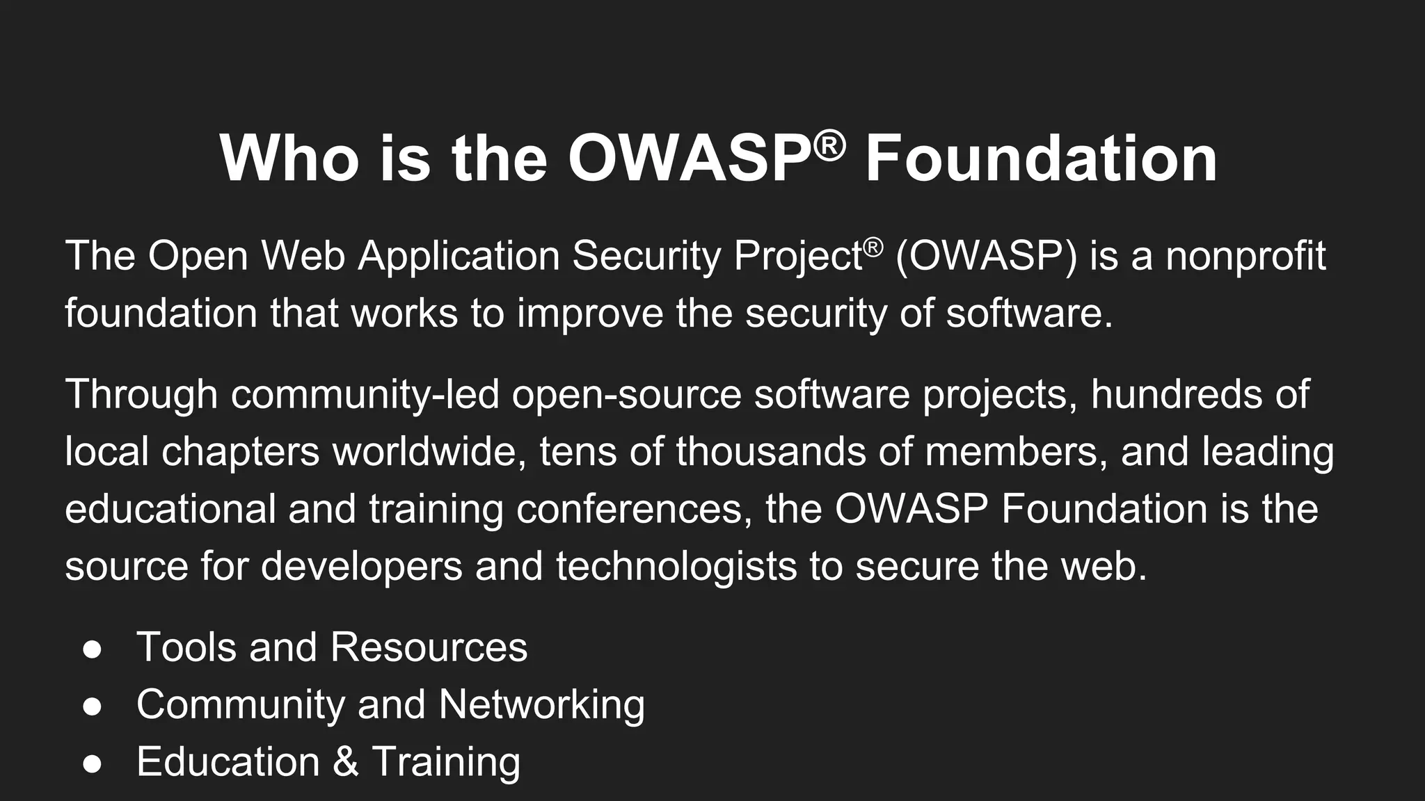 Who is the OWASP® Foundation
The Open Web Application Security Project® (OWASP) is a nonprofit
foundation that works to improve the security of software.
Through community-led open-source software projects, hundreds of
local chapters worldwide, tens of thousands of members, and leading
educational and training conferences, the OWASP Foundation is the
source for developers and technologists to secure the web.
● Tools and Resources
● Community and Networking
● Education & Training
 