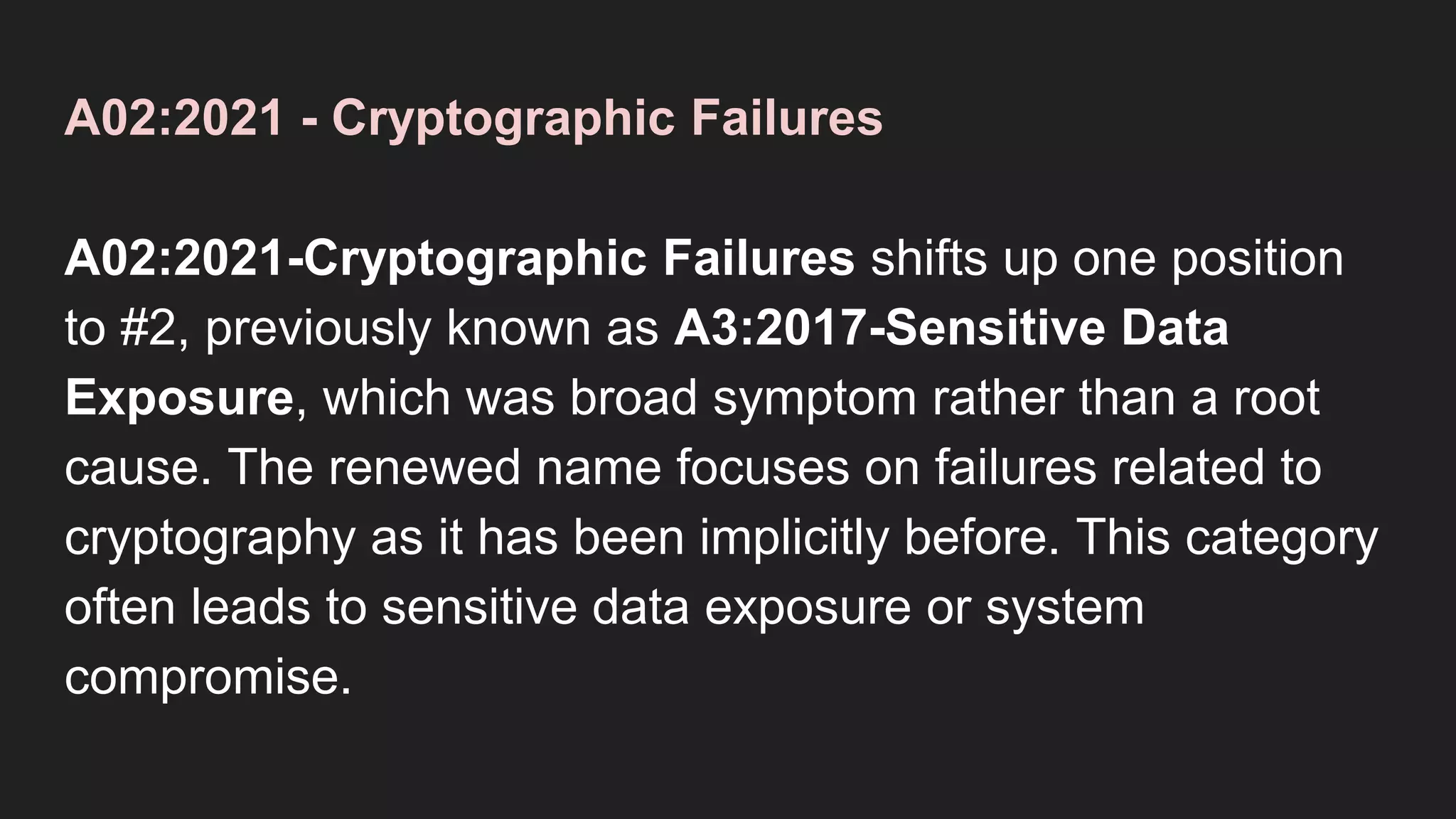 A02:2021 - Cryptographic Failures
A02:2021-Cryptographic Failures shifts up one position
to #2, previously known as A3:2017-Sensitive Data
Exposure, which was broad symptom rather than a root
cause. The renewed name focuses on failures related to
cryptography as it has been implicitly before. This category
often leads to sensitive data exposure or system
compromise.
 
