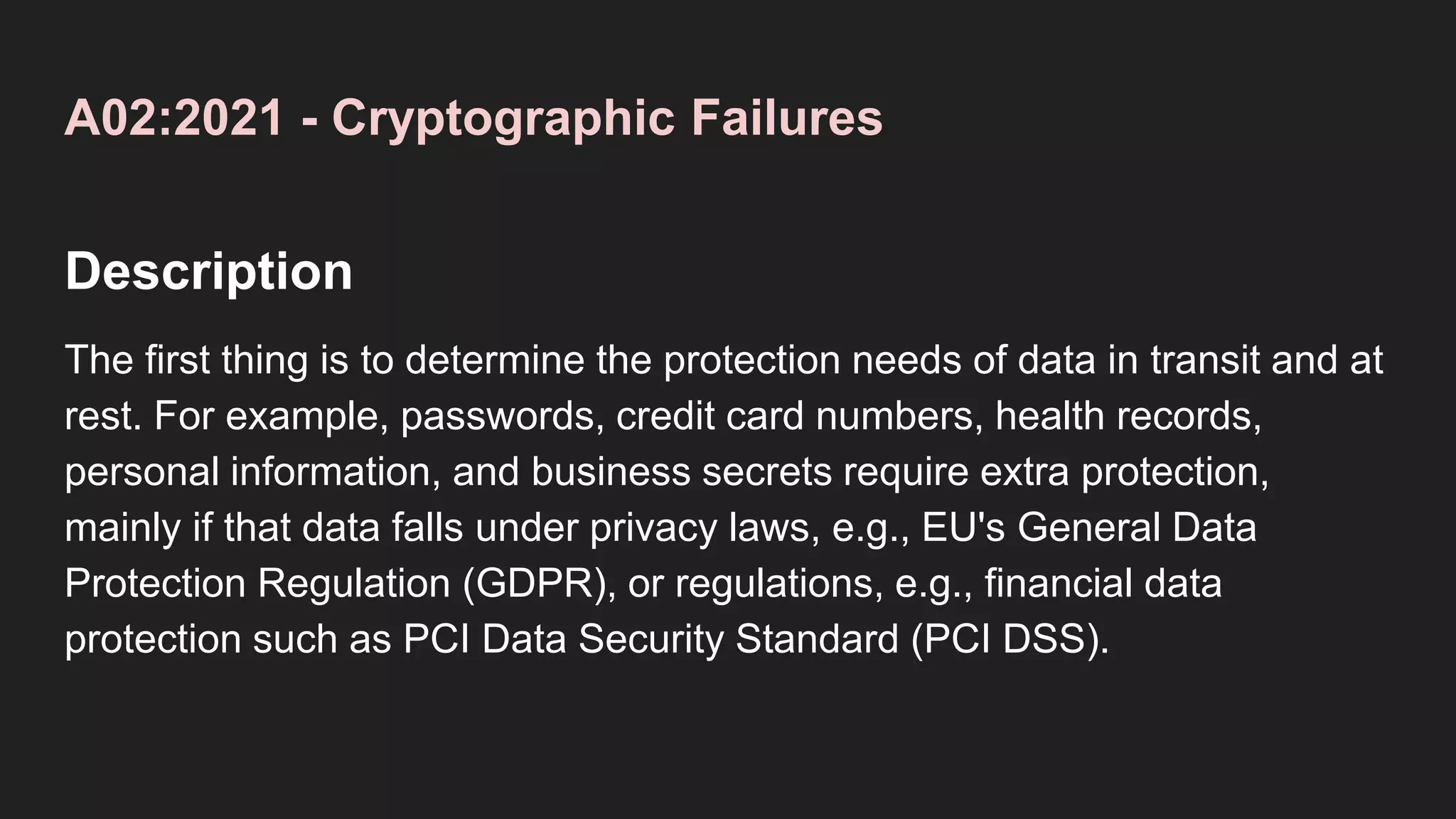 A02:2021 - Cryptographic Failures
Description
The first thing is to determine the protection needs of data in transit and at
rest. For example, passwords, credit card numbers, health records,
personal information, and business secrets require extra protection,
mainly if that data falls under privacy laws, e.g., EU's General Data
Protection Regulation (GDPR), or regulations, e.g., financial data
protection such as PCI Data Security Standard (PCI DSS).
 