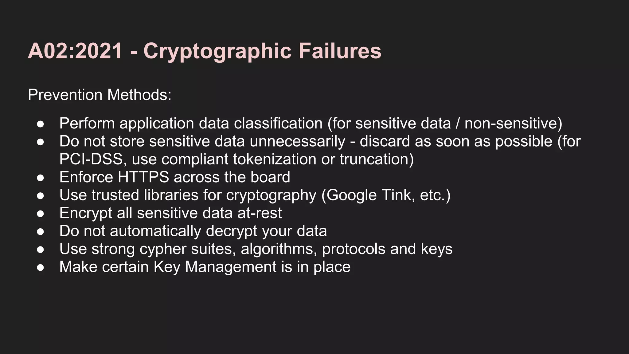 A02:2021 - Cryptographic Failures
Prevention Methods:
● Perform application data classification (for sensitive data / non-sensitive)
● Do not store sensitive data unnecessarily - discard as soon as possible (for
PCI-DSS, use compliant tokenization or truncation)
● Enforce HTTPS across the board
● Use trusted libraries for cryptography (Google Tink, etc.)
● Encrypt all sensitive data at-rest
● Do not automatically decrypt your data
● Use strong cypher suites, algorithms, protocols and keys
● Make certain Key Management is in place
 