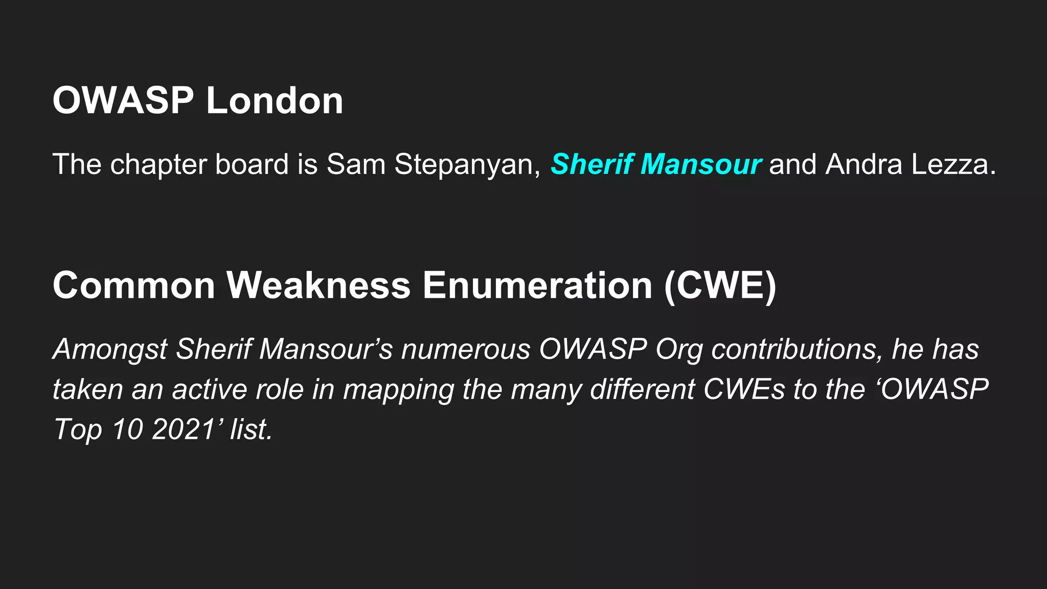 OWASP London
The chapter board is Sam Stepanyan, Sherif Mansour and Andra Lezza.
Common Weakness Enumeration (CWE)
Amongst Sherif Mansour’s numerous OWASP Org contributions, he has
taken an active role in mapping the many different CWEs to the ‘OWASP
Top 10 2021’ list.
 