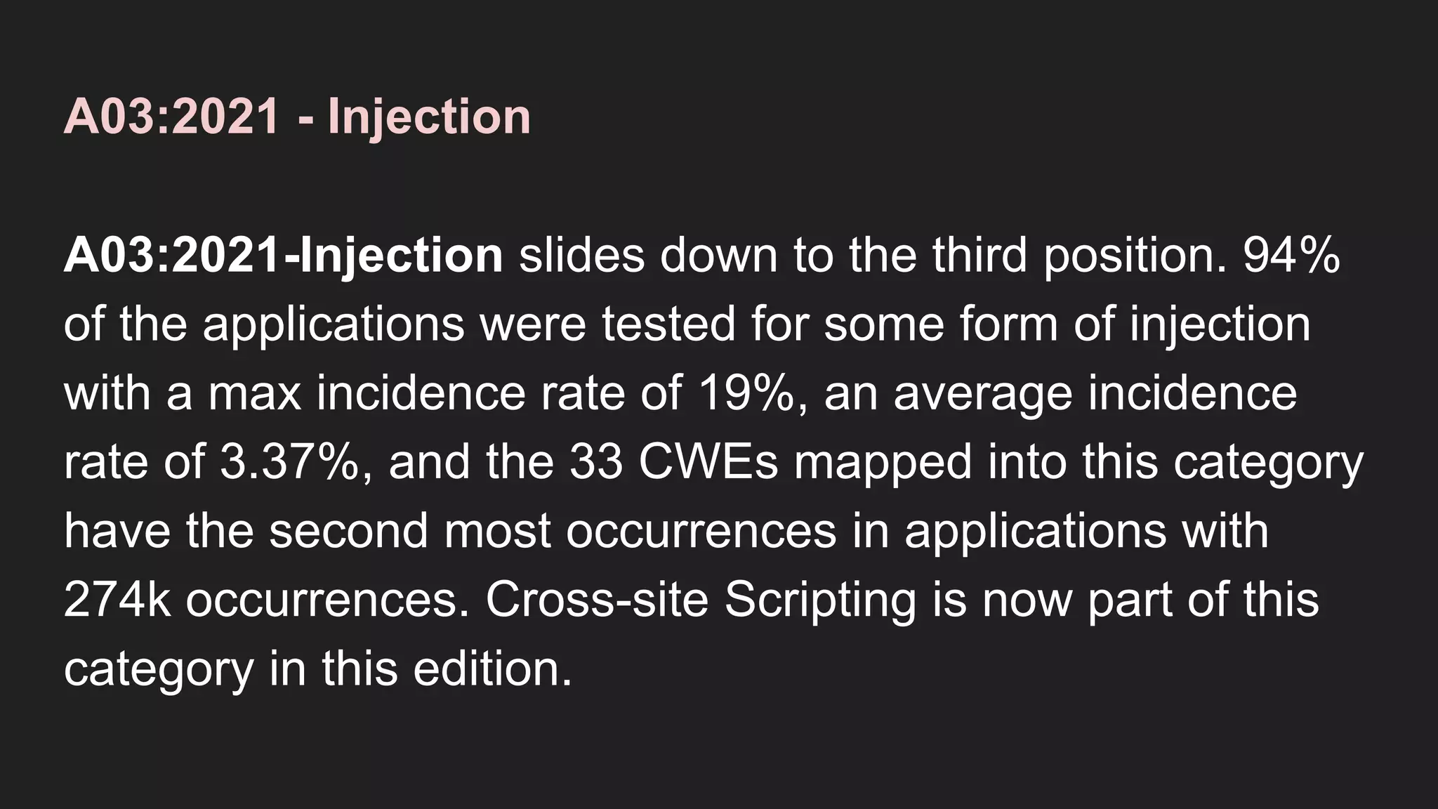 A03:2021 - Injection
A03:2021-Injection slides down to the third position. 94%
of the applications were tested for some form of injection
with a max incidence rate of 19%, an average incidence
rate of 3.37%, and the 33 CWEs mapped into this category
have the second most occurrences in applications with
274k occurrences. Cross-site Scripting is now part of this
category in this edition.
 