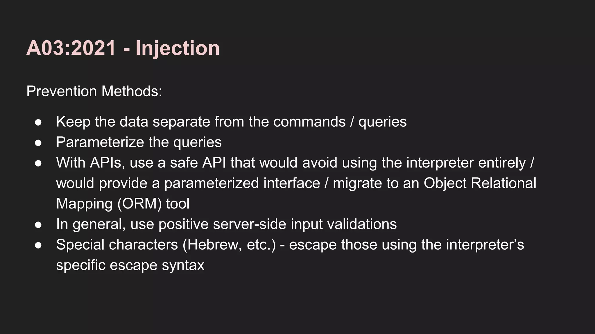 A03:2021 - Injection
Prevention Methods:
● Keep the data separate from the commands / queries
● Parameterize the queries
● With APIs, use a safe API that would avoid using the interpreter entirely /
would provide a parameterized interface / migrate to an Object Relational
Mapping (ORM) tool
● In general, use positive server-side input validations
● Special characters (Hebrew, etc.) - escape those using the interpreter’s
specific escape syntax
 