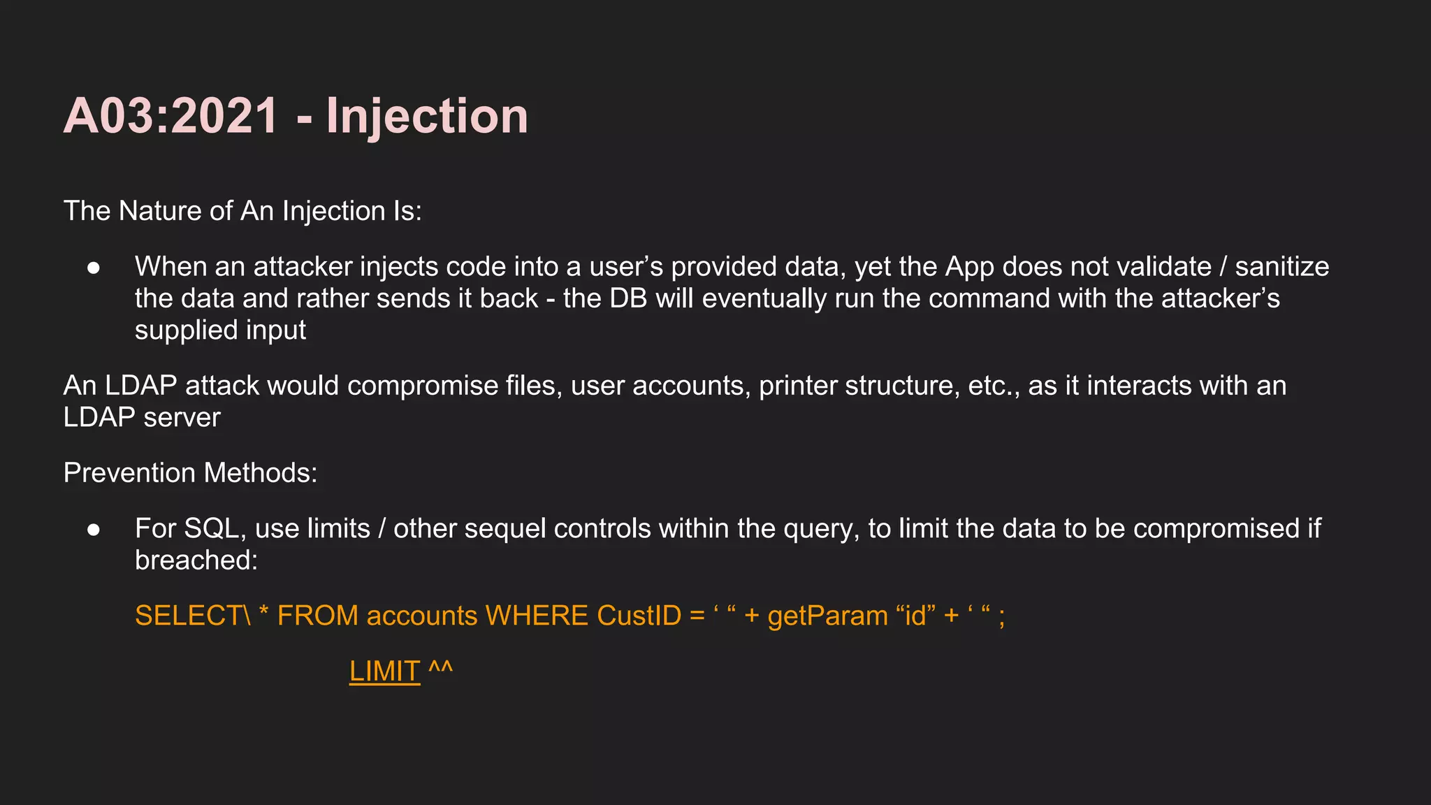 A03:2021 - Injection
The Nature of An Injection Is:
● When an attacker injects code into a user’s provided data, yet the App does not validate / sanitize
the data and rather sends it back - the DB will eventually run the command with the attacker’s
supplied input
An LDAP attack would compromise files, user accounts, printer structure, etc., as it interacts with an
LDAP server
Prevention Methods:
● For SQL, use limits / other sequel controls within the query, to limit the data to be compromised if
breached:
SELECT * FROM accounts WHERE CustID = ‘ “ + getParam “id” + ‘ “ ;
LIMIT ^^
 