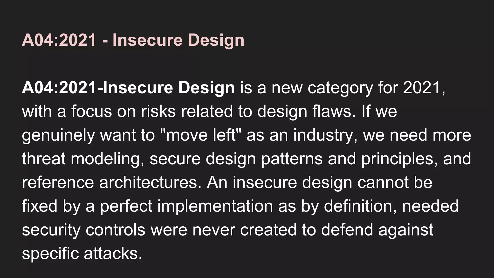 A04:2021 - Insecure Design
A04:2021-Insecure Design is a new category for 2021,
with a focus on risks related to design flaws. If we
genuinely want to "move left" as an industry, we need more
threat modeling, secure design patterns and principles, and
reference architectures. An insecure design cannot be
fixed by a perfect implementation as by definition, needed
security controls were never created to defend against
specific attacks.
 