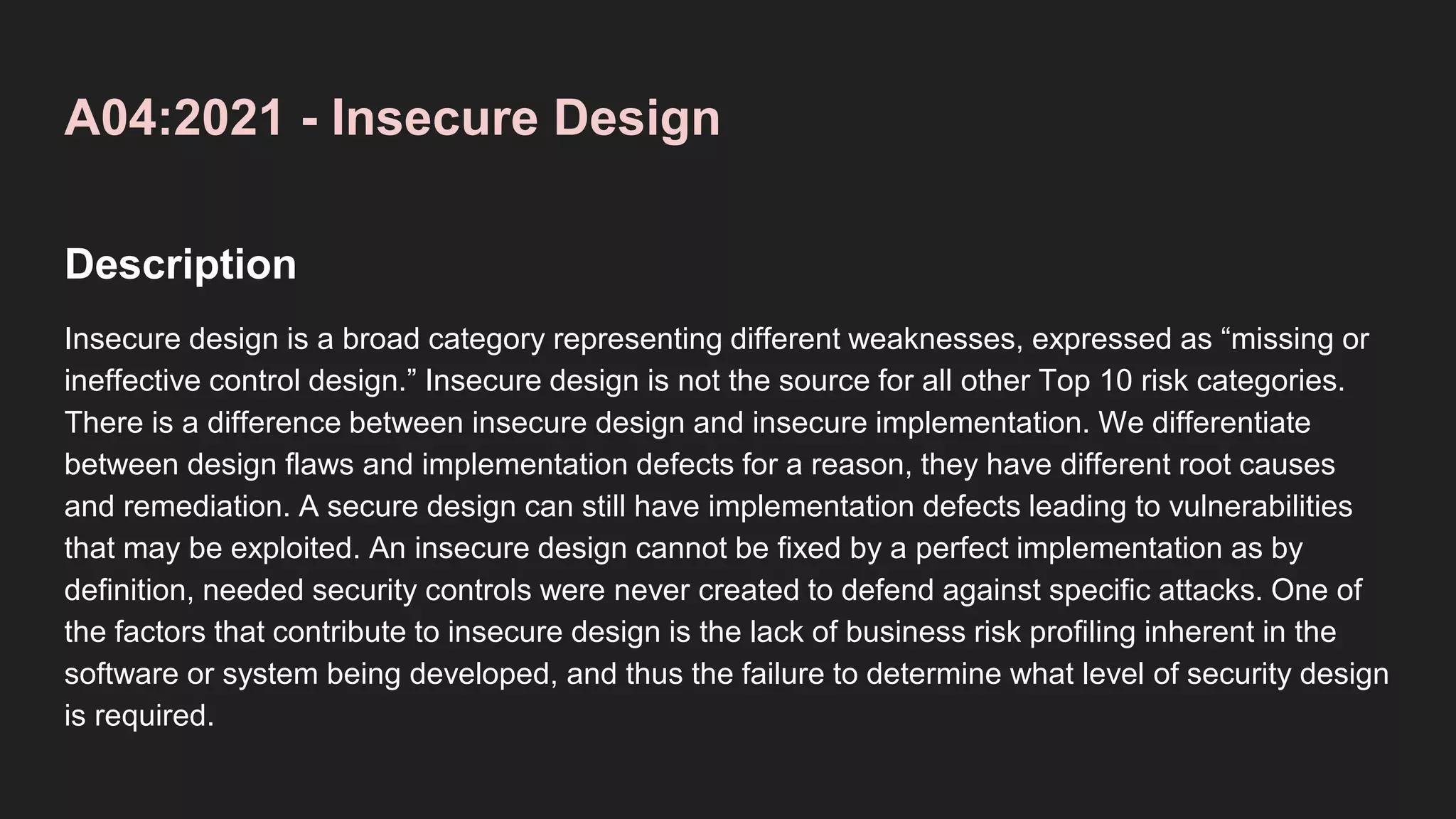 A04:2021 - Insecure Design
Description
Insecure design is a broad category representing different weaknesses, expressed as “missing or
ineffective control design.” Insecure design is not the source for all other Top 10 risk categories.
There is a difference between insecure design and insecure implementation. We differentiate
between design flaws and implementation defects for a reason, they have different root causes
and remediation. A secure design can still have implementation defects leading to vulnerabilities
that may be exploited. An insecure design cannot be fixed by a perfect implementation as by
definition, needed security controls were never created to defend against specific attacks. One of
the factors that contribute to insecure design is the lack of business risk profiling inherent in the
software or system being developed, and thus the failure to determine what level of security design
is required.
 