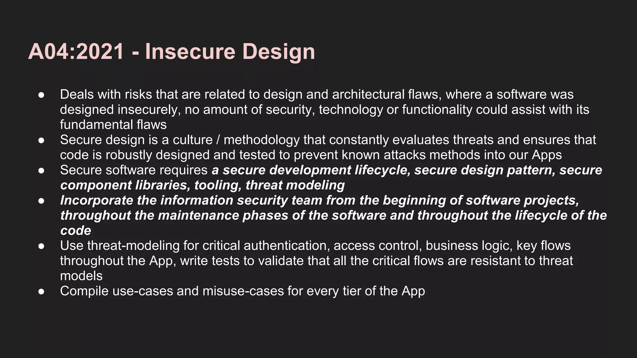 A04:2021 - Insecure Design
● Deals with risks that are related to design and architectural flaws, where a software was
designed insecurely, no amount of security, technology or functionality could assist with its
fundamental flaws
● Secure design is a culture / methodology that constantly evaluates threats and ensures that
code is robustly designed and tested to prevent known attacks methods into our Apps
● Secure software requires a secure development lifecycle, secure design pattern, secure
component libraries, tooling, threat modeling
● Incorporate the information security team from the beginning of software projects,
throughout the maintenance phases of the software and throughout the lifecycle of the
code
● Use threat-modeling for critical authentication, access control, business logic, key flows
throughout the App, write tests to validate that all the critical flows are resistant to threat
models
● Compile use-cases and misuse-cases for every tier of the App
 