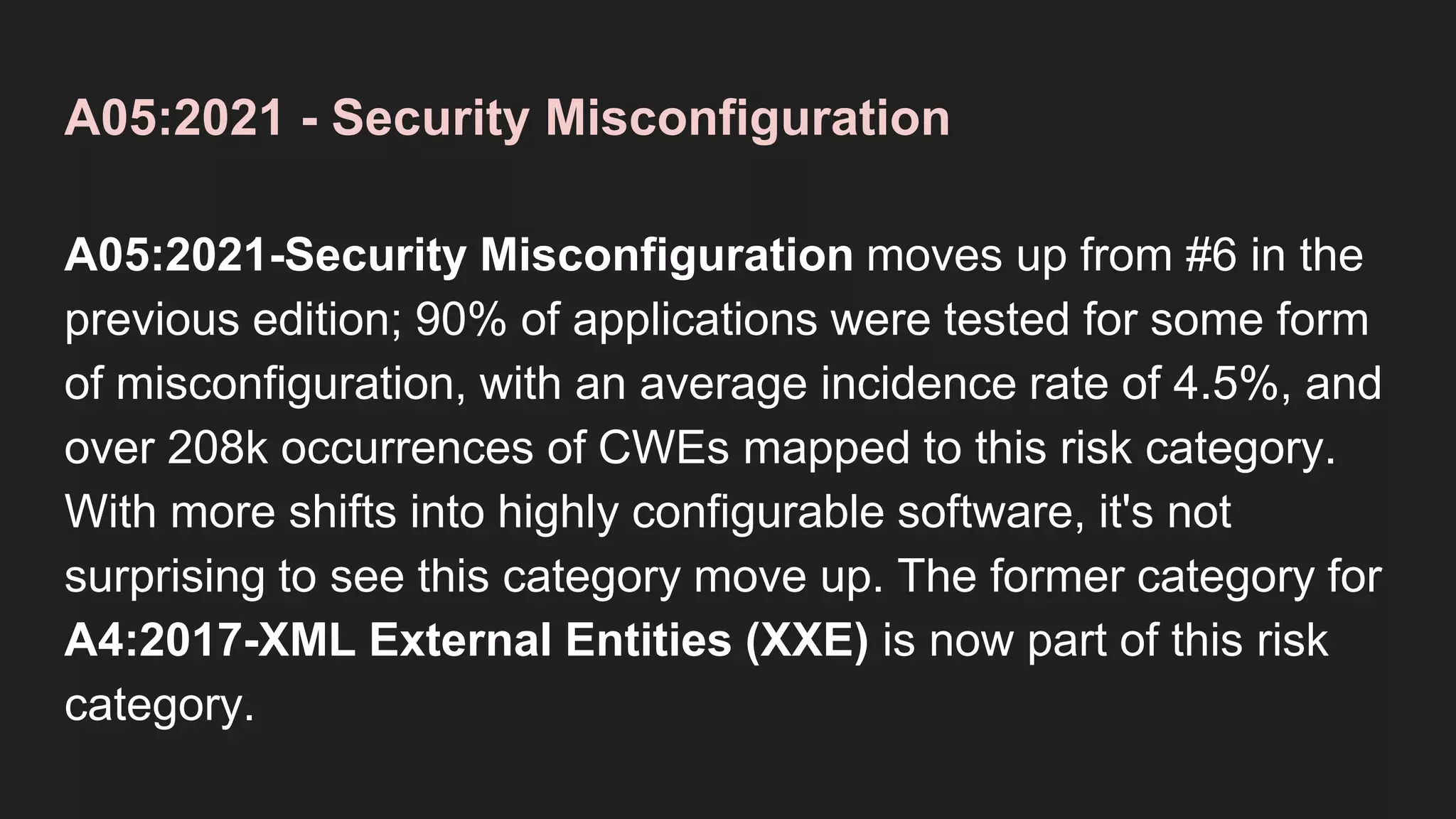 A05:2021 - Security Misconfiguration
A05:2021-Security Misconfiguration moves up from #6 in the
previous edition; 90% of applications were tested for some form
of misconfiguration, with an average incidence rate of 4.5%, and
over 208k occurrences of CWEs mapped to this risk category.
With more shifts into highly configurable software, it's not
surprising to see this category move up. The former category for
A4:2017-XML External Entities (XXE) is now part of this risk
category.
 