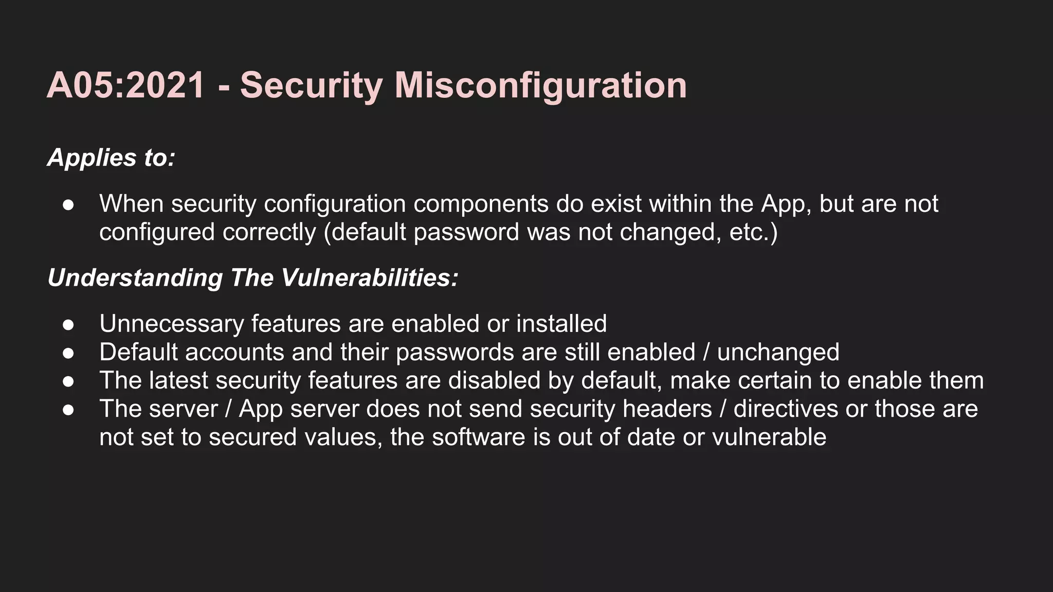 A05:2021 - Security Misconfiguration
Applies to:
● When security configuration components do exist within the App, but are not
configured correctly (default password was not changed, etc.)
Understanding The Vulnerabilities:
● Unnecessary features are enabled or installed
● Default accounts and their passwords are still enabled / unchanged
● The latest security features are disabled by default, make certain to enable them
● The server / App server does not send security headers / directives or those are
not set to secured values, the software is out of date or vulnerable
 