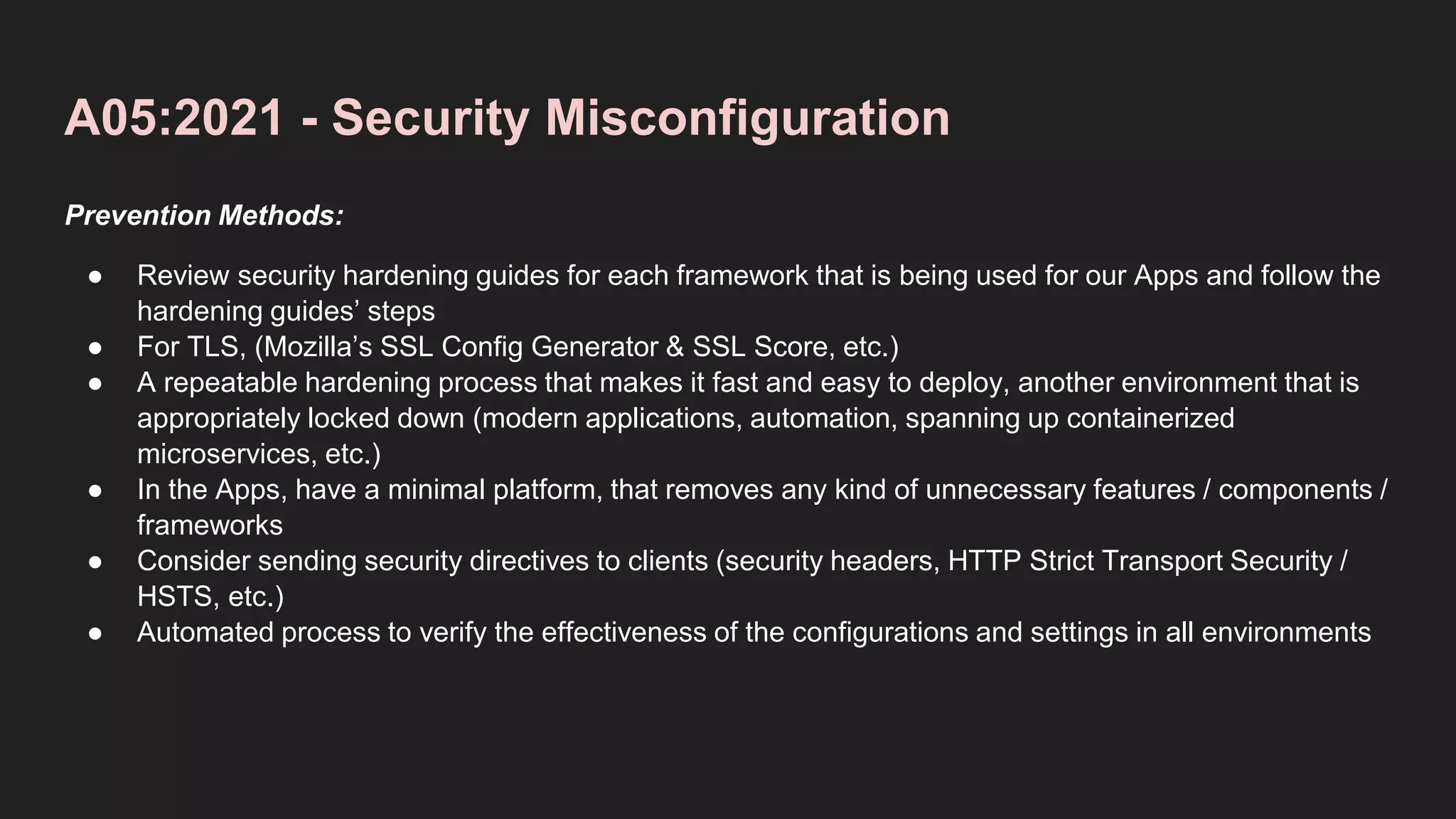 A05:2021 - Security Misconfiguration
Prevention Methods:
● Review security hardening guides for each framework that is being used for our Apps and follow the
hardening guides’ steps
● For TLS, (Mozilla’s SSL Config Generator & SSL Score, etc.)
● A repeatable hardening process that makes it fast and easy to deploy, another environment that is
appropriately locked down (modern applications, automation, spanning up containerized
microservices, etc.)
● In the Apps, have a minimal platform, that removes any kind of unnecessary features / components /
frameworks
● Consider sending security directives to clients (security headers, HTTP Strict Transport Security /
HSTS, etc.)
● Automated process to verify the effectiveness of the configurations and settings in all environments
 