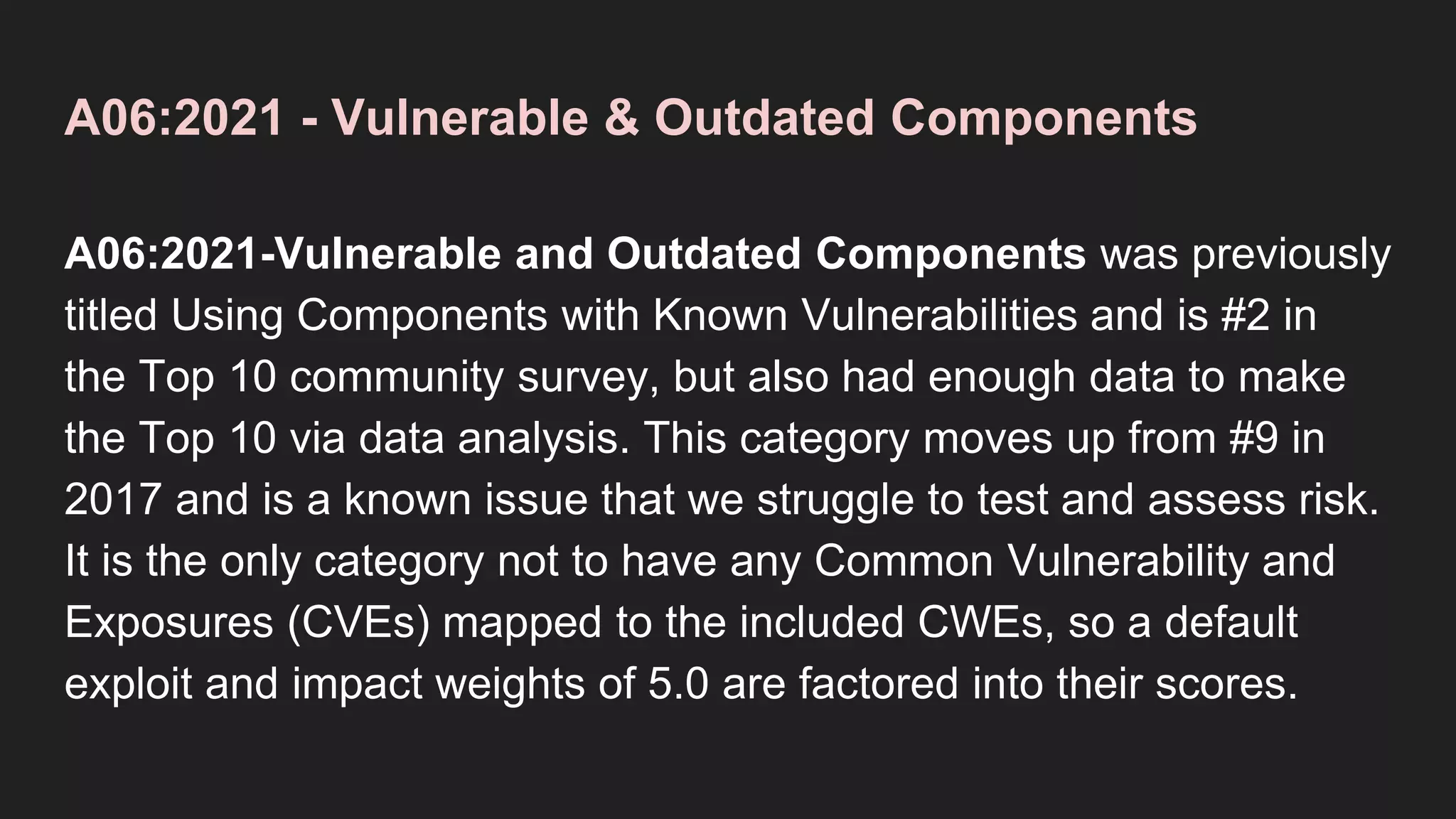 A06:2021 - Vulnerable & Outdated Components
A06:2021-Vulnerable and Outdated Components was previously
titled Using Components with Known Vulnerabilities and is #2 in
the Top 10 community survey, but also had enough data to make
the Top 10 via data analysis. This category moves up from #9 in
2017 and is a known issue that we struggle to test and assess risk.
It is the only category not to have any Common Vulnerability and
Exposures (CVEs) mapped to the included CWEs, so a default
exploit and impact weights of 5.0 are factored into their scores.
 