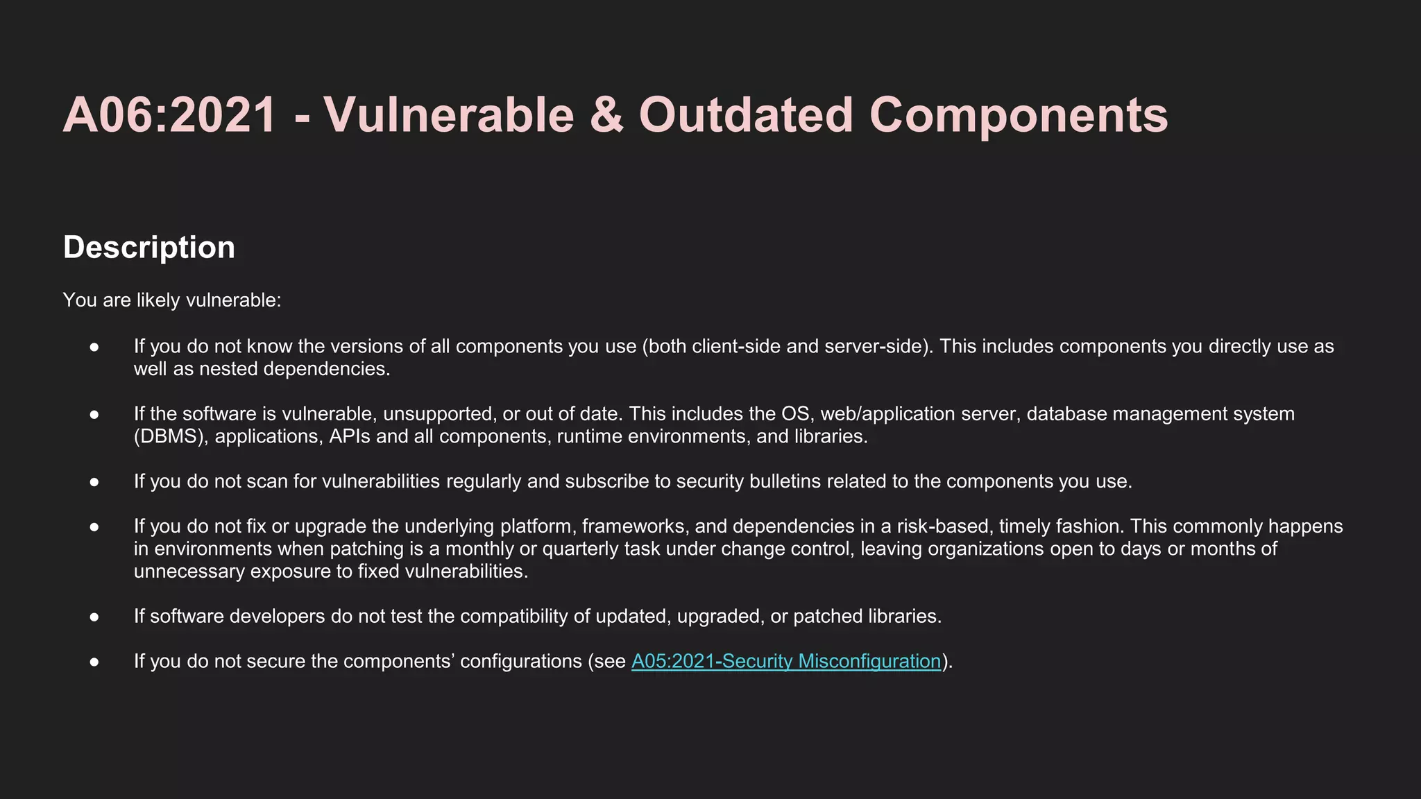 A06:2021 - Vulnerable & Outdated Components
Description
You are likely vulnerable:
● If you do not know the versions of all components you use (both client-side and server-side). This includes components you directly use as
well as nested dependencies.
● If the software is vulnerable, unsupported, or out of date. This includes the OS, web/application server, database management system
(DBMS), applications, APIs and all components, runtime environments, and libraries.
● If you do not scan for vulnerabilities regularly and subscribe to security bulletins related to the components you use.
● If you do not fix or upgrade the underlying platform, frameworks, and dependencies in a risk-based, timely fashion. This commonly happens
in environments when patching is a monthly or quarterly task under change control, leaving organizations open to days or months of
unnecessary exposure to fixed vulnerabilities.
● If software developers do not test the compatibility of updated, upgraded, or patched libraries.
● If you do not secure the components’ configurations (see A05:2021-Security Misconfiguration).
 
