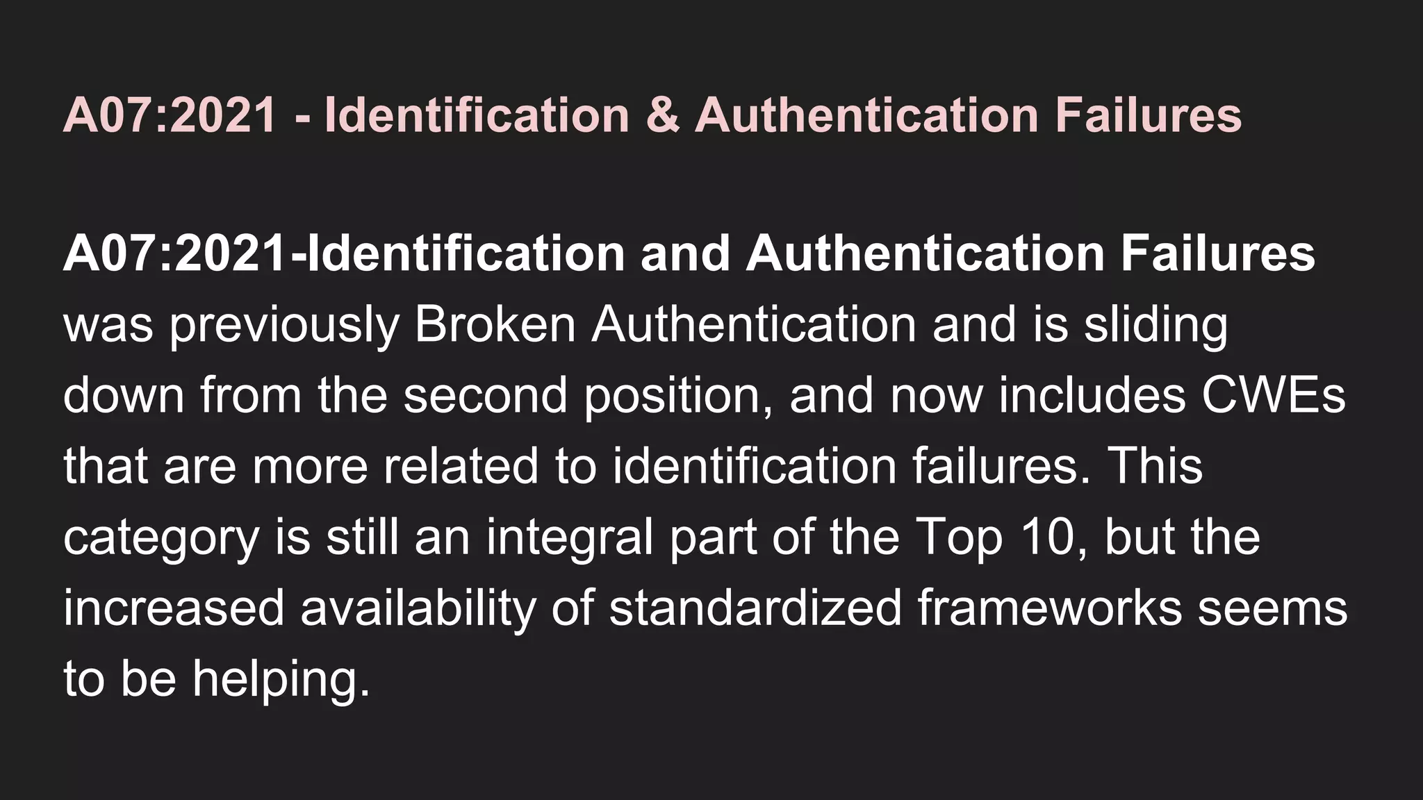 A07:2021 - Identification & Authentication Failures
A07:2021-Identification and Authentication Failures
was previously Broken Authentication and is sliding
down from the second position, and now includes CWEs
that are more related to identification failures. This
category is still an integral part of the Top 10, but the
increased availability of standardized frameworks seems
to be helping.
 